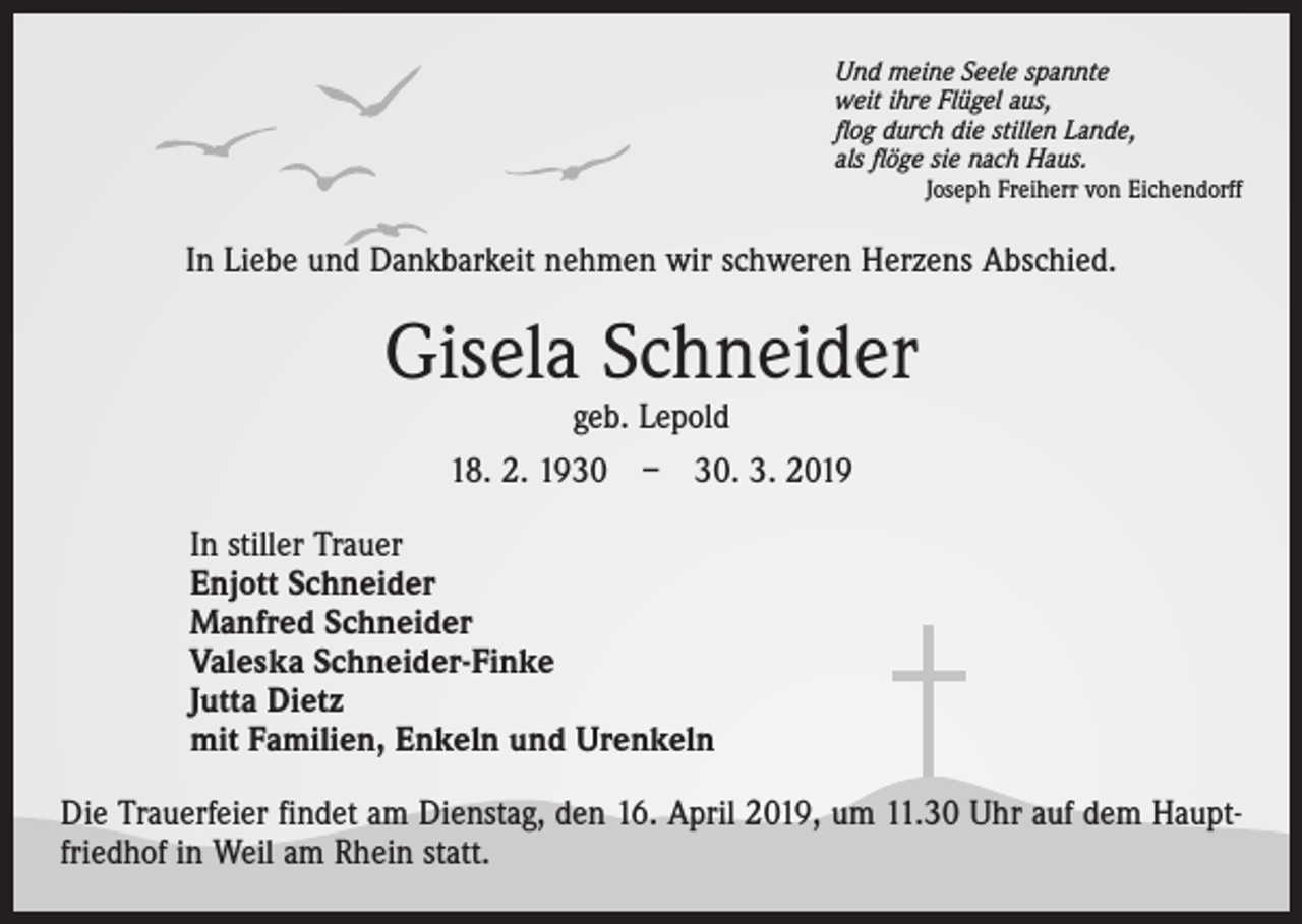 <p>Und meine Seele spannte<br />weit ihre Flügel aus,<br />flog durch die stillen Lande,<br />als flöge sie nach Haus.</p><p>Joseph Freiherr von Eichendorff</p><p>In Liebe und Dankbarkeit nehmen wir schweren Herzens Abschied.</p><p>Gisela Schneider<br />geb. Lepold<br />18. 2. 1930 – 30. 3. 2019</p><p>In stiller Trauer<br />Enjott Schneider<br />Manfred Schneider<br />Valeska Schneider-Finke<br />Jutta Dietz<br />mit Familien, Enkeln und Urenkeln<br />Die Trauerfeier findet am Dienstag, den 16. April 2019, um 11.30 Uhr auf dem Hauptfriedhof in Weil am Rhein statt.</p>