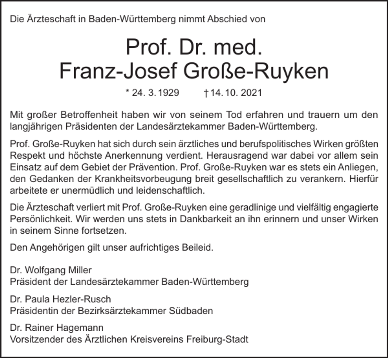<p>Die Ärzteschaft in Baden-Württemberg nimmt Abschied von</p><p>Prof. Dr. med.<br />Franz-Josef Große-Ruyken<br />* 24. 3. 1929</p><p>† 14. 10. 2021</p><p>Mit großer Betroffenheit haben wir von seinem Tod erfahren und trauern um den<br />langjährigen Präsidenten der Landesärztekammer Baden-Württemberg.<br />Prof. Große-Ruyken hat sich durch sein ärztliches und berufspolitisches Wirken größten<br />Respekt und höchste Anerkennung verdient. Herausragend war dabei vor allem sein<br />Einsatz auf dem Gebiet der Prävention. Prof. Große-Ruyken war es stets ein Anliegen,<br />den Gedanken der Krankheitsvorbeugung breit gesellschaftlich zu verankern. Hierfür<br />arbeitete er unermüdlich und leidenschaftlich.<br />Die Ärzteschaft verliert mit Prof. Große-Ruyken eine geradlinige und vielfältig engagierte<br />Persönlichkeit. Wir werden uns stets in Dankbarkeit an ihn erinnern und unser Wirken<br />in seinem Sinne fortsetzen.<br />Den Angehörigen gilt unser aufrichtiges Beileid.<br />Dr. Wolfgang Miller<br />Präsident der Landesärztekammer Baden-Württemberg<br />Dr. Paula Hezler-Rusch<br />Präsidentin der Bezirksärztekammer Südbaden<br />Dr. Rainer Hagemann<br />Vorsitzender des Ärztlichen Kreisvereins Freiburg-Stadt</p>
