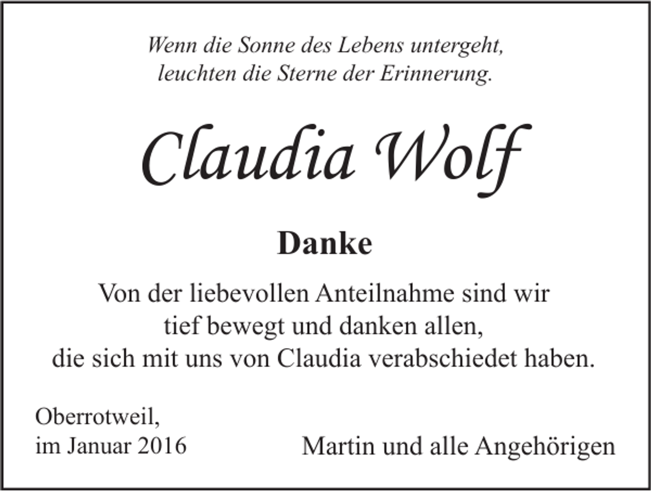 <p>Wenn die Sonne des Lebens untergeht,<br />leuchten die Sterne der Erinnerung.</p><p>Claudia Wolf<br />Danke<br />Von der liebevollen Anteilnahme sind wir<br />tief bewegt und danken allen,<br />die sich mit uns von Claudia verabschiedet haben.<br />Oberrotweil,<br />im Januar 2016</p><p>Martin und alle Angehörigen</p>