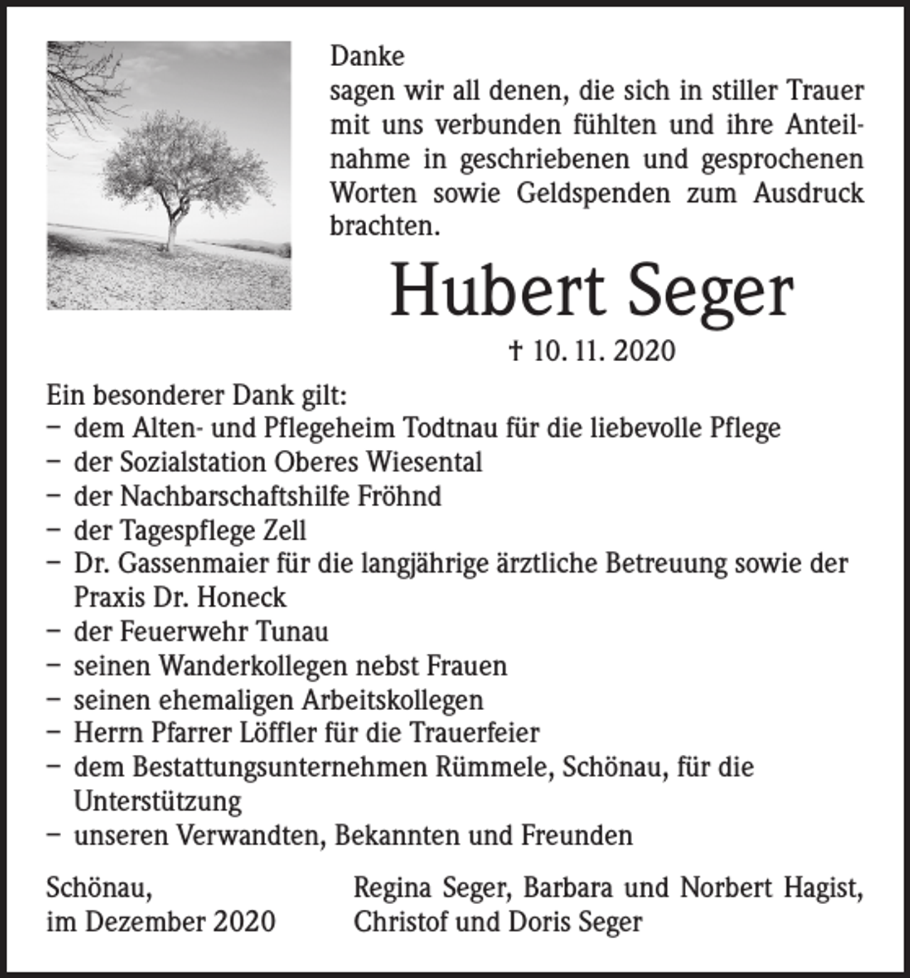 <p>Danke<br />sagen wir all denen, die sich in stiller Trauer<br />mit uns verbunden fühlten und ihre Anteilnahme in geschriebenen und gesprochenen<br />Worten ­sowie Geldspenden zum Ausdruck<br />brachten.</p><p>Hubert Seger</p><p>† 10. 11. 2020<br />Ein besonderer Dank gilt:<br />– dem Alten- und Pflegeheim Todtnau für die liebevolle Pflege<br />– der Sozialstation Oberes Wiesental<br />– der Nachbarschaftshilfe Fröhnd<br />– der Tagespflege Zell<br />– Dr. Gassenmaier für die langjährige ärztliche Betreuung sowie der<br />Praxis Dr. Honeck<br />– der Feuerwehr Tunau<br />– seinen Wanderkollegen nebst Frauen<br />– seinen ehemaligen Arbeitskollegen<br />– Herrn Pfarrer Löffler für die Trauerfeier<br />– dem Bestattungsunternehmen Rümmele, Schönau, für die<br />­Unterstützung<br />– unseren Verwandten, Bekannten und Freunden<br />Schönau,<br />im Dezember 2020</p><p>Regina Seger, Barbara und Norbert Hagist,<br />Christof und Doris Seger</p>