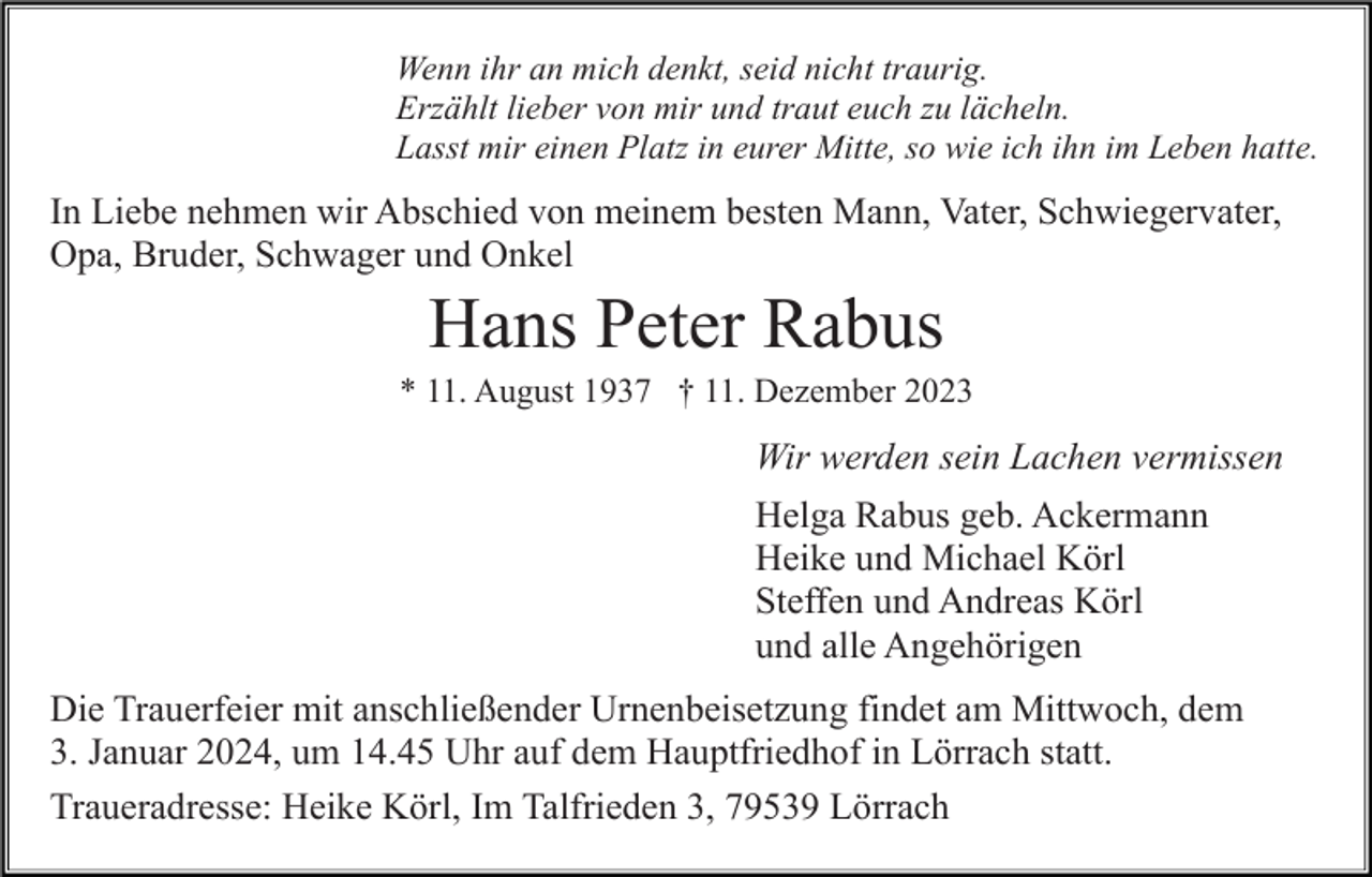<p>Wenn ihr an mich denkt, seid nicht traurig.<br />Erzählt lieber von mir und traut euch zu lächeln.<br />Lasst mir einen Platz in eurer Mitte, so wie ich ihn im Leben hatte.</p><p>In Liebe nehmen wir Abschied von meinem besten Mann, Vater, Schwiegervater,<br />Opa, Bruder, Schwager und Onkel</p><p>Hans Peter Rabus<br />* 11. August 1937 † 11. Dezember 2023</p><p>Wir werden sein Lachen vermissen<br />Helga Rabus geb. Ackermann<br />Heike und Michael Körl<br />Steffen und Andreas Körl<br />und alle Angehörigen<br />Die Trauerfeier mit anschließender Urnenbeisetzung findet am Mittwoch, dem<br />3. Januar 2024, um 14.45 Uhr auf dem Hauptfriedhof in Lörrach statt.<br />Traueradresse: Heike Körl, Im Talfrieden 3, 79539 Lörrach</p>
