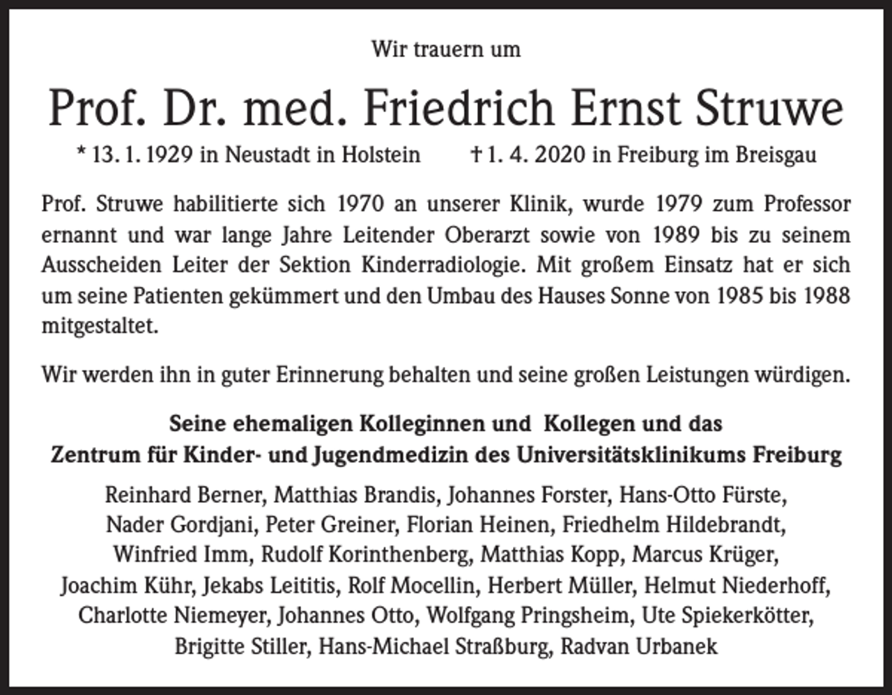 <p>Wir trauern um</p><p>Prof. Dr. med. Friedrich Ernst Struwe<br />* 13. 1. 1929 in Neustadt in Holstein † 1. 4. 2020 in Freiburg im Breisgau<br />Prof. Struwe habilitierte sich 1970 an unserer Klinik, wurde 1979 zum Professor<br />­ernannt und war lange Jahre Leitender Oberarzt sowie von 1989 bis zu seinem<br />­Ausscheiden Leiter der Sektion Kinderradiologie. Mit großem Einsatz hat er sich<br />um seine Patienten gekümmert und den Umbau des Hauses Sonne von 1985 bis 1988<br />mitgestaltet.<br />Wir werden ihn in guter Erinnerung behalten und seine großen Leistungen würdigen.<br />Seine ehemaligen Kolleginnen und Kollegen und das<br />Zentrum für Kinder- und Jugendmedizin des Universitätsklinikums Freiburg<br />Reinhard Berner, Matthias Brandis, Johannes Forster, Hans-Otto Fürste,<br />Nader Gordjani, Peter Greiner, Florian Heinen, Friedhelm Hildebrandt,<br />Winfried Imm, Rudolf Korinthenberg, Matthias Kopp, Marcus Krüger,<br />Joachim Kühr, Jekabs Leititis, Rolf Mocellin, Herbert Müller, Helmut Niederhoff,<br />Charlotte Niemeyer, Johannes Otto, Wolfgang Pringsheim, Ute Spiekerkötter,<br />Brigitte Stiller, Hans-Michael Straßburg, Radvan Urbanek</p>