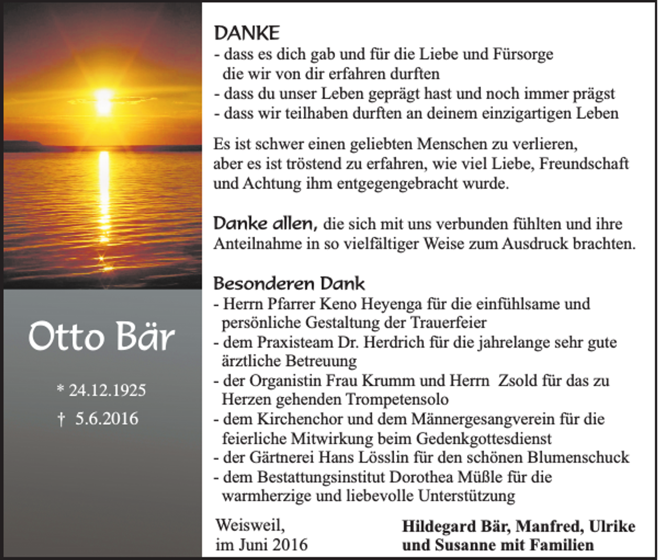 <p>DANKE<br />- dass es dich gab und für die Liebe und Fürsorge<br />die wir von dir erfahren durften<br />- dass du unser Leben geprägt hast und noch immer prägst<br />- dass wir teilhaben durften an deinem einzigartigen Leben<br />Es ist schwer einen geliebten Menschen zu verlieren,<br />aber es ist tröstend zu erfahren, wie viel Liebe, Freundschaft<br />und Achtung ihm entgegengebracht wurde.</p><p>Danke allen, die sich mit uns verbunden fühlten und ihre<br />Anteilnahme in so vielfältiger Weise zum Ausdruck brachten.</p><p>Otto Bär<br />* 24.12.1925</p><p>†</p><p>5.6.2016</p><p>Besonderen Dank<br />- Herrn Pfarrer Keno Heyenga für die einfühlsame und<br />persönliche Gestaltung der Trauerfeier<br />- dem Praxisteam Dr. Herdrich für die jahrelange sehr gute<br />ärztliche Betreuung<br />- der Organistin Frau Krumm und Herrn Zsold für das zu<br />Herzen gehenden Trompetensolo<br />- dem Kirchenchor und dem Männergesangverein für die<br />feierliche Mitwirkung beim Gedenkgottesdienst<br />- der Gärtnerei Hans Lösslin für den schönen Blumenschuck<br />- dem Bestattungsinstitut Dorothea Müßle für die<br />warmherzige und liebevolle Unterstützung<br />Weisweil,<br />im Juni 2016</p><p>Hildegard Bär, Manfred, Ulrike<br />und Susanne mit Familien</p>