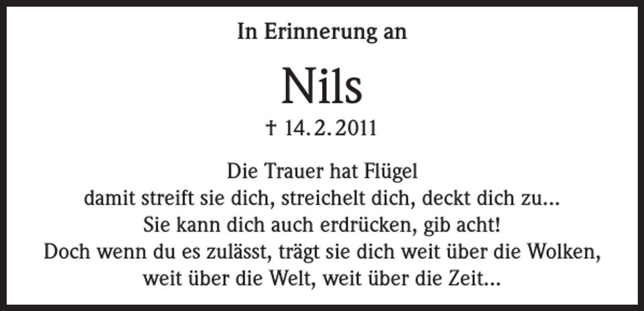 <p>In Erinnerung an</p><p>Nils</p><p>† 14. 2. 2011<br />Die Trauer hat Flügel<br />damit streift sie dich, streichelt dich, deckt dich zu...<br />Sie kann dich auch erdrücken, gib acht!<br />Doch wenn du es zulässt, trägt sie dich weit über die Wolken,<br />weit über die Welt, weit über die Zeit...</p>