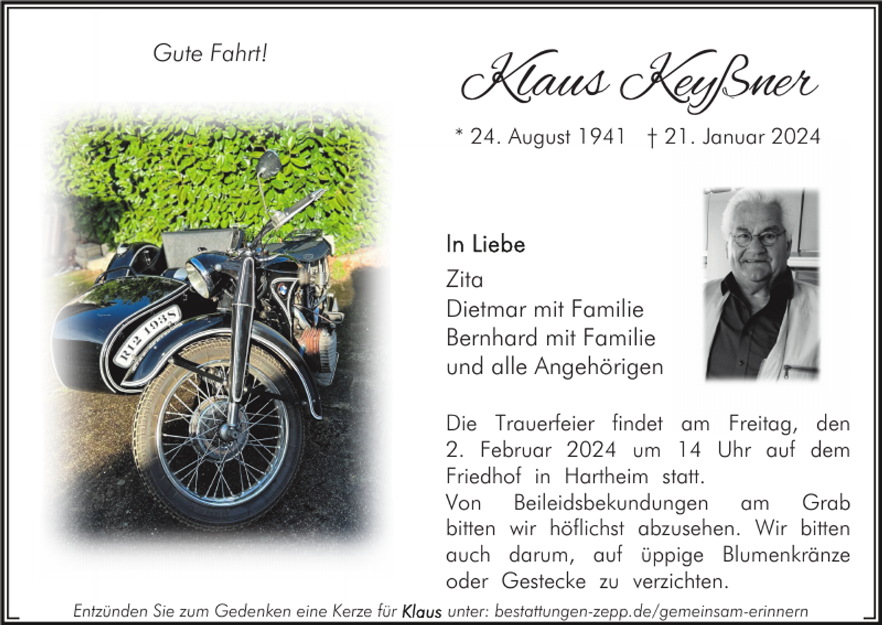 <p>Gute Fahrt!</p><p>Klaus Keyßner<br />* 24. August 1941 † 21. Januar 2024</p><p>Zita<br />Dietmar mit Familie<br />Bernhard mit Familie<br />und alle Angehörigen<br />Die Trauerfeier findet am Freitag, den<br />2. Februar 2024 um 14 Uhr auf dem<br />Friedhof in Hartheim statt.<br />Von Beileidsbekundungen am Grab<br />bitten wir höflichst abzusehen. Wir bitten<br />auch darum, auf üppige Blumenkränze<br />oder Gestecke zu verzichten.<br />Entzünden Sie zum Gedenken eine Kerze für</p><p>unter: bestattungen-zepp.de/gemeinsam-erinnern</p>