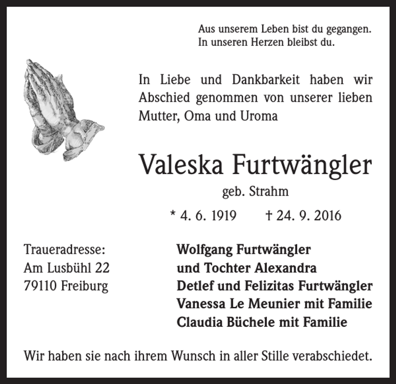 <p>Aus unserem Leben bist du gegangen.<br />In unseren Herzen bleibst du.</p><p>In Liebe und Dankbarkeit haben wir<br />Abschied genommen von unserer lieben<br />Mutter, Oma und Uroma</p><p>Valeska Furtwängler<br />geb. Strahm<br />* 4. 6. 1919 † 24. 9. 2016<br />Traueradresse:<br />Wolfgang Furtwängler<br />Am Lusbühl 22<br />und Tochter Alexandra<br />79110 Freiburg Detlef und Felizitas Furtwängler<br />Vanessa Le Meunier mit Familie<br />Claudia Büchele mit Familie<br />Wir haben sie nach ihrem Wunsch in aller Stille verabschiedet.</p>