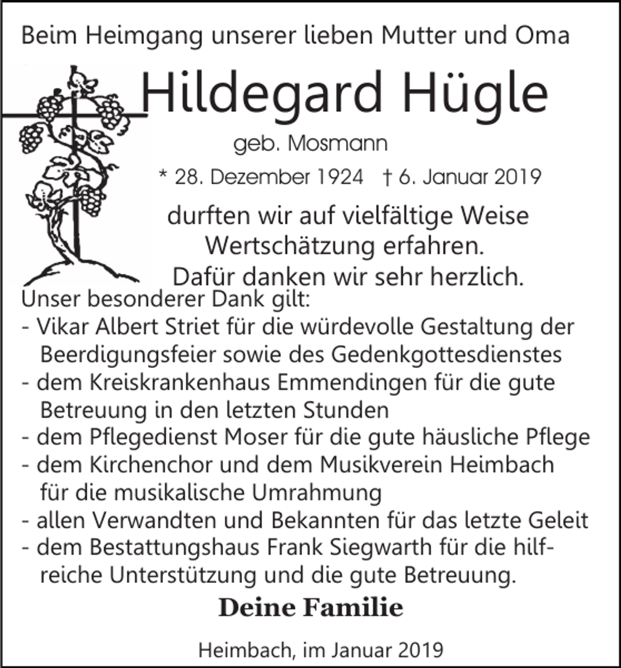 <p>Beim Heimgang unserer lieben Mutter und Oma</p><p>Hildegard Hügle<br />geb. Mosmann<br />* 28. Dezember 1924 † 6. Januar 2019</p><p>durften wir auf vielfältige Weise<br />Wertschätzung erfahren.<br />Dafür danken wir sehr herzlich.</p><p>Unser besonderer Dank gilt:<br />- Vikar Albert Striet für die würdevolle Gestaltung der<br />Beerdigungsfeier sowie des Gedenkgottesdienstes<br />- dem Kreiskrankenhaus Emmendingen für die gute<br />Betreuung in den letzten Stunden<br />- dem Pflegedienst Moser für die gute häusliche Pflege<br />- dem Kirchenchor und dem Musikverein Heimbach<br />für die musikalische Umrahmung<br />- allen Verwandten und Bekannten für das letzte Geleit<br />- dem Bestattungshaus Frank Siegwarth für die hilfreiche Unterstützung und die gute Betreuung.</p><p>Deine Familie<br />Heimbach, im Januar 2019</p>