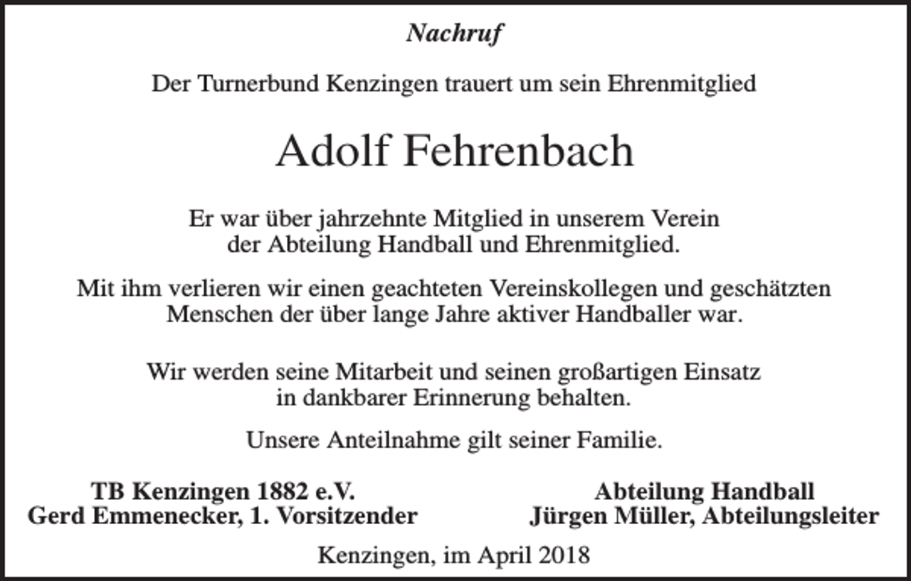 <p>Nachruf<br />Der Turnerbund Kenzingen trauert um sein Ehrenmitglied</p><p>Adolf Fehrenbach<br />Er war über jahrzehnte Mitglied in unserem Verein<br />der Abteilung Handball und Ehrenmitglied.<br />Mit ihm verlieren wir einen geachteten Vereinskollegen und geschätzten<br />Menschen der über lange Jahre aktiver Handballer war.<br />Wir werden seine Mitarbeit und seinen großartigen Einsatz<br />in dankbarer Erinnerung behalten.<br />Unsere Anteilnahme gilt seiner Familie.<br />TB Kenzingen 1882 e.V.<br />Gerd Emmenecker, 1. Vorsitzender</p><p>Abteilung Handball<br />Jürgen Müller, Abteilungsleiter</p><p>Kenzingen, im April 2018</p>