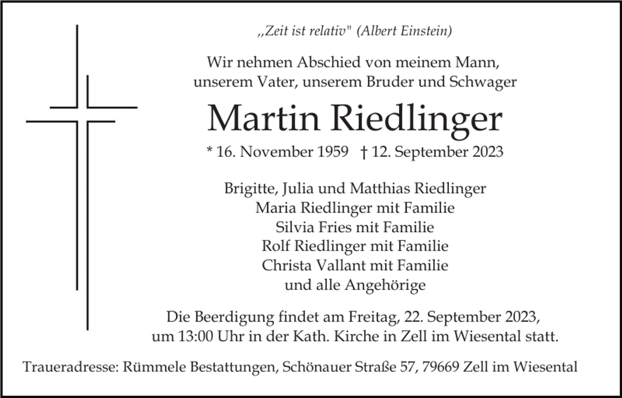 <p>,,Zeit ist relativ" (Albert Einstein)</p><p>Wir nehmen Abschied von meinem Mann,<br />unserem Vater, unserem Bruder und Schwager</p><p>Martin Riedlinger<br />* 16. November 1959 † 12. September 2023<br />Brigitte, Julia und Matthias Riedlinger<br />Maria Riedlinger mit Familie<br />Silvia Fries mit Familie<br />Rolf Riedlinger mit Familie<br />Christa Vallant mit Familie<br />und alle Angehörige<br />Die Beerdigung findet am Freitag, 22. September 2023,<br />um 13:00 Uhr in der Kath. Kirche in Zell im Wiesental statt.<br />Traueradresse: Rümmele Bestattungen, Schönauer Straße 57, 79669 Zell im Wiesental</p>