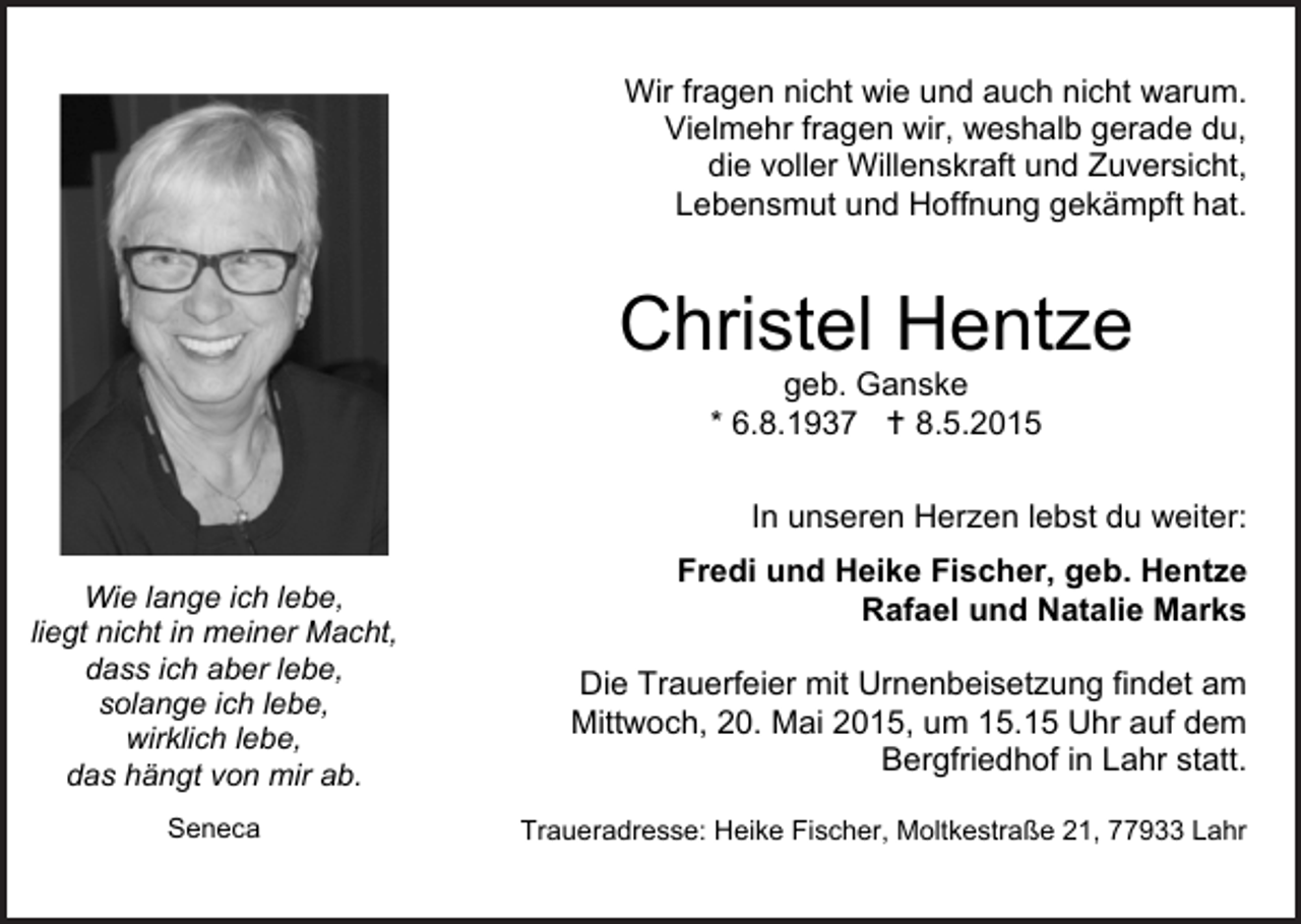 <p>Wirfragen<br />fragennicht<br />nichtwie<br />wieund<br />undauch<br />auchnicht<br />nichtwarum.<br />warum.<br />Wir<br />Vielmehrfragen<br />fragenwir,<br />wir,weshalb<br />weshalbgerade<br />geradedu,<br />du,<br />Vielmehr<br />dievoller<br />vollerWillenskraft<br />Willenskraftund<br />undZuversicht,<br />Zuversicht,<br />die<br />Lebensmutund<br />undHoffnung<br />Hoffnunggekämpft<br />gekämpfthat.<br />hat.<br />Lebensmut</p><p>ChristelHentze<br />Hentze<br />Christel<br />geb.Ganske<br />Ganske<br />geb.<br />6.8.1937 8.5.2015<br />8.5.2015<br />* *6.8.1937</p><p>unserenHerzen<br />Herzenlebst<br />lebstduduweiter:<br />weiter:<br />InInunseren<br />Wielange<br />langeich<br />ichlebe,<br />lebe,<br />Wie<br />liegtnicht<br />nichtininmeiner<br />meinerMacht,<br />Macht,<br />liegt<br />dassich<br />ichaber<br />aberlebe,<br />lebe,<br />dass<br />solangeich<br />ichlebe,<br />lebe,<br />solange<br />wirklichlebe,<br />lebe,<br />wirklich<br />dashängt<br />hängtvon<br />vonmir<br />mirab.<br />ab.<br />das<br />Seneca<br />Seneca</p><p>Frediund<br />undHeike<br />HeikeFischer,<br />Fischer,geb.<br />geb.Hentze<br />Hentze<br />Fredi<br />Rafaelund<br />undNatalie<br />NatalieMarks<br />Marks<br />Rafael<br />DieTrauerfeier<br />Trauerfeiermit<br />mitUrnenbeisetzung<br />Urnenbeisetzungfindet<br />findetam<br />am<br />Die<br />Mittwoch,20.<br />20.Mai<br />Mai2015,<br />2015,um<br />um15..15Uhr<br />Uhrauf<br />aufdem<br />dem<br />Mittwoch,<br />BergfriedhofininLahr<br />Lahrstatt.<br />statt.<br />Bergfriedhof<br />Traueradresse:Heike<br />HeikeFischer,<br />Fischer,Moltkestraße<br />Moltkestraße21,<br />21,Lahr<br />Lahr<br />Traueradresse:</p>