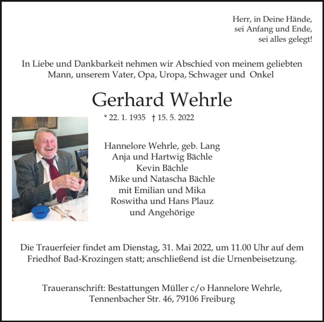 <p>Herr, in Deine Hände,<br />sei Anfang und Ende,<br />sei alles gelegt!</p><p>In Liebe und Dankbarkeit nehmen wir Abschied von meinem geliebten<br />Mann, unserem Vater, Opa, Uropa, Schwager und Onkel<br />Bild einfügen</p><p>Gerhard Wehrle<br />* 22. 1. 1935 † 15. 5. 2022</p><p>Hannelore Wehrle, geb. Lang<br />Anja und Hartwig Bächle<br />Kevin Bächle<br />Mike und Natascha Bächle<br />mit Emilian und Mika<br />Roswitha und Hans Plauz<br />und Angehörige</p><p>Die Trauerfeier findet am Dienstag, 31. Mai 2022, um 11.00 Uhr auf dem<br />Friedhof Bad-Krozingen statt; anschließend ist die Urnenbeisetzung.<br />Traueranschrift: Bestattungen Müller c/o Hannelore Wehrle,<br />Tennenbacher Str. 46, 79106 Freiburg</p>