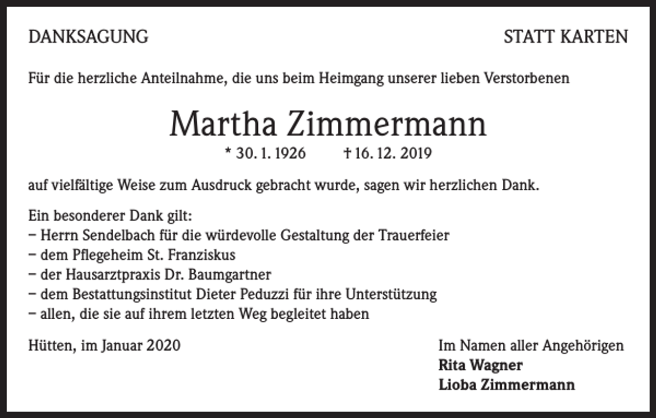 <p>DANKSAGUNG</p><p>STATT KARTEN</p><p>Für die herzliche Anteilnahme, die uns beim Heimgang unserer lieben Verstorbenen</p><p>Martha Zimmermann<br />* 30. 1. 1926 † 16. 12. 2019</p><p>auf vielfältige Weise zum Ausdruck gebracht wurde, sagen wir herzlichen Dank.<br />Ein besonderer Dank gilt:<br />– Herrn Sendelbach für die würdevolle Gestaltung der Trauerfeier<br />– dem Pflegeheim St. Franziskus<br />– der Hausarztpraxis Dr. Baumgartner<br />– dem Bestattungsinstitut Dieter Peduzzi für ihre Unterstützung<br />– allen, die sie auf ihrem letzten Weg begleitet haben<br />Hütten, im Januar 2020 Im Namen aller Angehörigen<br />Rita Wagner<br />Lioba Zimmermann</p>