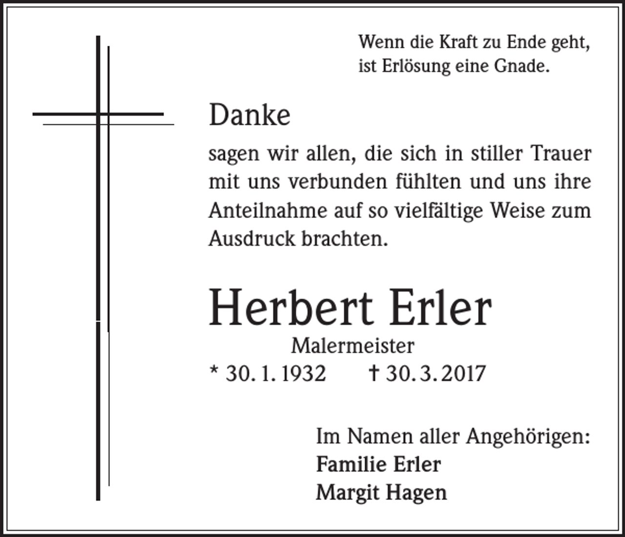 <p>Wenn die Kraft zu Ende geht,<br />ist Erlösung eine Gnade.</p><p>Danke<br />sagen wir allen, die sich in stiller Trauer<br />mit uns verbunden fühlten und uns ihre<br />Anteilnahme auf so vielfältige Weise zum<br />Ausdruck brachten.</p><p>Herbert Erler<br />Malermeister<br />* 30. 1. 1932<br />= 30. 3. 2017</p><p>Im Namen aller Angehörigen:<br />Familie Erler<br />Margit Hagen</p>
