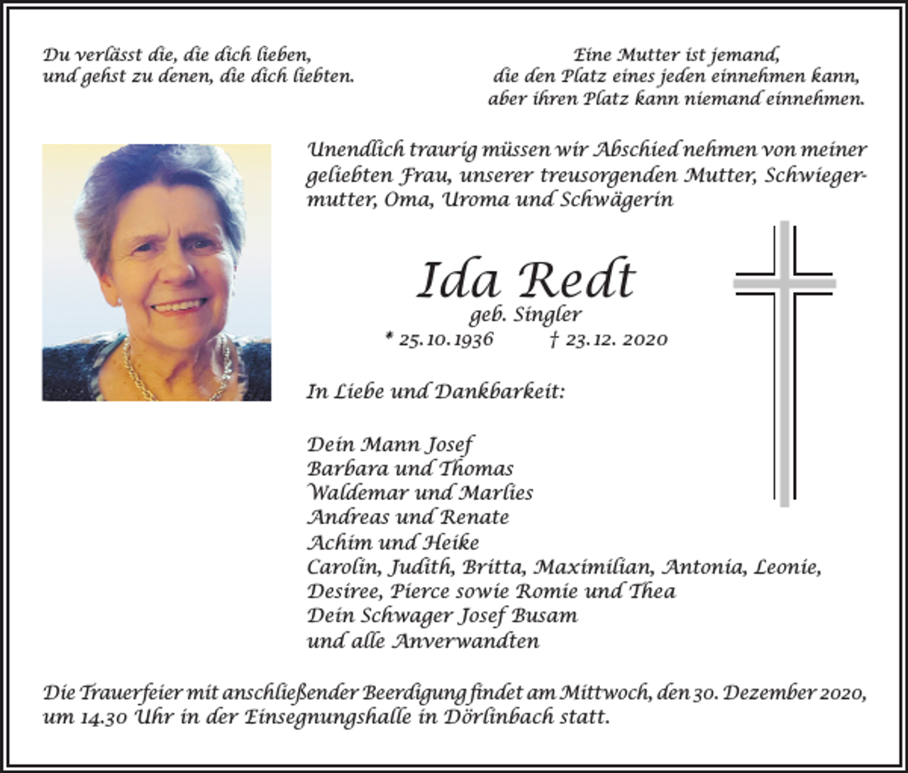 <p>Du verlässt die, die dich lieben,<br />und gehst zu denen, die dich liebten.</p><p>Eine Mutter ist jemand,<br />die den Platz eines jeden einnehmen kann,<br />aber ihren Platz kann niemand einnehmen.</p><p>Unendlich traurig müssen wir Abschied nehmen von meiner<br />geliebten Frau, unserer treusorgenden Mutter, Schwiegermutter, Oma, Uroma und Schwägerin</p><p>Ida Redt</p><p>geb. Singler<br />* 25. 10. 1936<br />† 23. 12. 2020<br />In Liebe und Dankbarkeit:<br />Dein Mann Josef<br />Barbara und Thomas<br />Waldemar und Marlies<br />Andreas und Renate<br />Achim und Heike<br />Carolin, Judith, Britta, Maximilian, Antonia, Leonie,<br />Desiree, Pierce sowie Romie und Thea<br />Dein Schwager Josef Busam<br />und alle Anverwandten<br />Die Trauerfeier mit anschließender Beerdigung findet am Mittwoch, den 30. Dezember 2020,<br />um 14.30 Uhr in der Einsegnungshalle in Dörlinbach statt.</p>