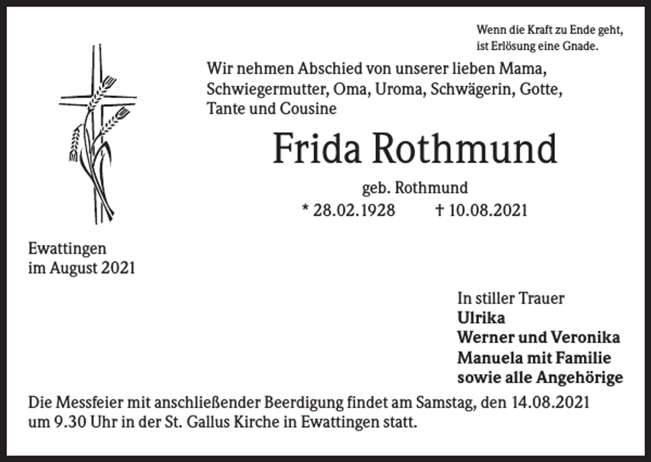 <p>Wenn die Kraft zu Ende geht,<br />ist Erlösung eine Gnade.</p><p>Wir nehmen Abschied von unserer lieben Mama,<br />Schwiegermutter, Oma, Uroma, Schwägerin, Gotte,<br />Tante und Cousine</p><p>Frida Rothmund<br />geb. Rothmund<br />* 28.02.1928<br />† 10.08.2021<br />Ewattingen<br />im August 2021<br />In stiller Trauer<br />Ulrika<br />Werner und Veronika<br />Manuela mit Familie<br />sowie alle Angehörige<br />Die Messfeier mit anschließender Beerdigung findet am Samstag, den 14.08.2021<br />um 9.30 Uhr in der St. Gallus Kirche in Ewattingen statt.</p>