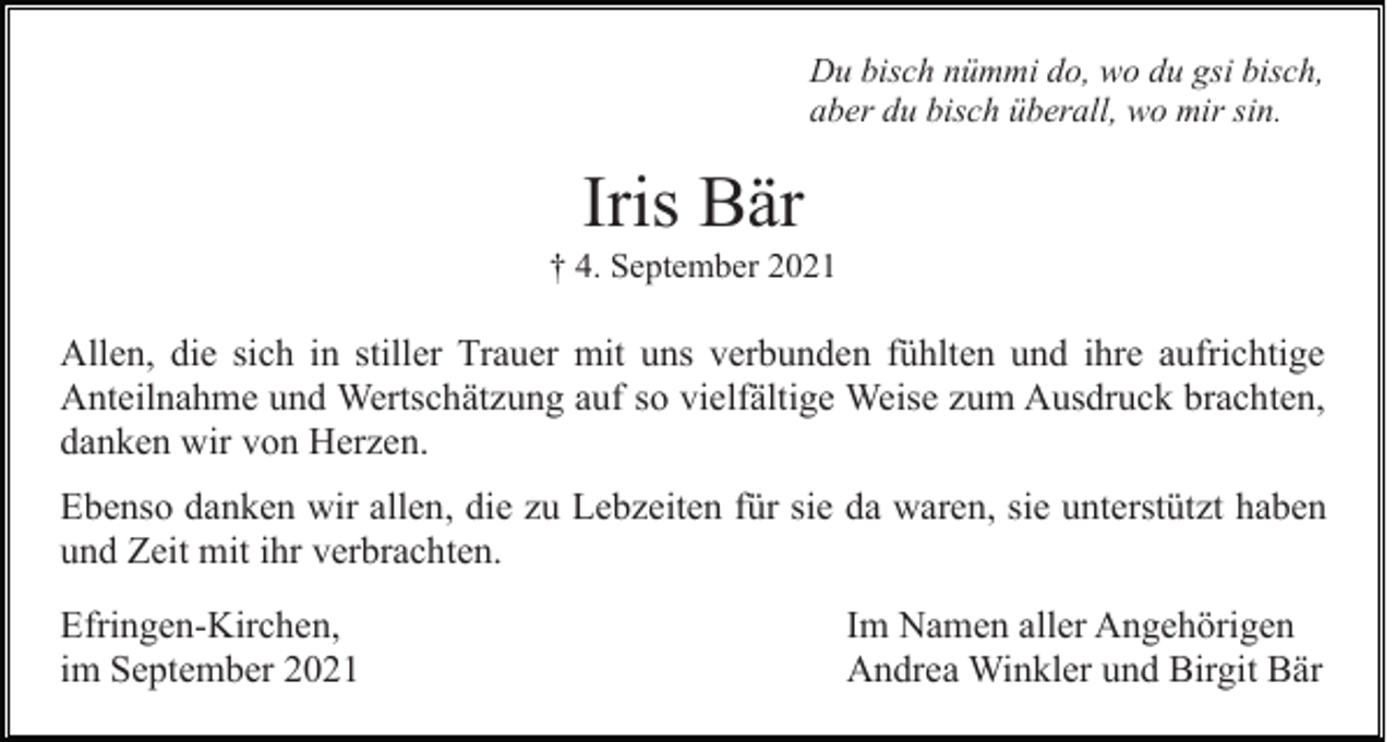 <p>Du bisch nümmi do, wo du gsi bisch,<br />aber du bisch überall, wo mir sin.</p><p>Iris Bär<br />† 4. September 2021</p><p>Allen, die sich in stiller Trauer mit uns verbunden fühlten und ihre aufrichtige<br />Anteilnahme und Wertschätzung auf so vielfältige Weise zum Ausdruck brachten,<br />danken wir von Herzen.<br />Ebenso danken wir allen, die zu Lebzeiten für sie da waren, sie unterstützt haben<br />und Zeit mit ihr verbrachten.<br />Efringen-Kirchen,<br />im September 2021</p><p>Im Namen aller Angehörigen<br />Andrea Winkler und Birgit Bär</p>