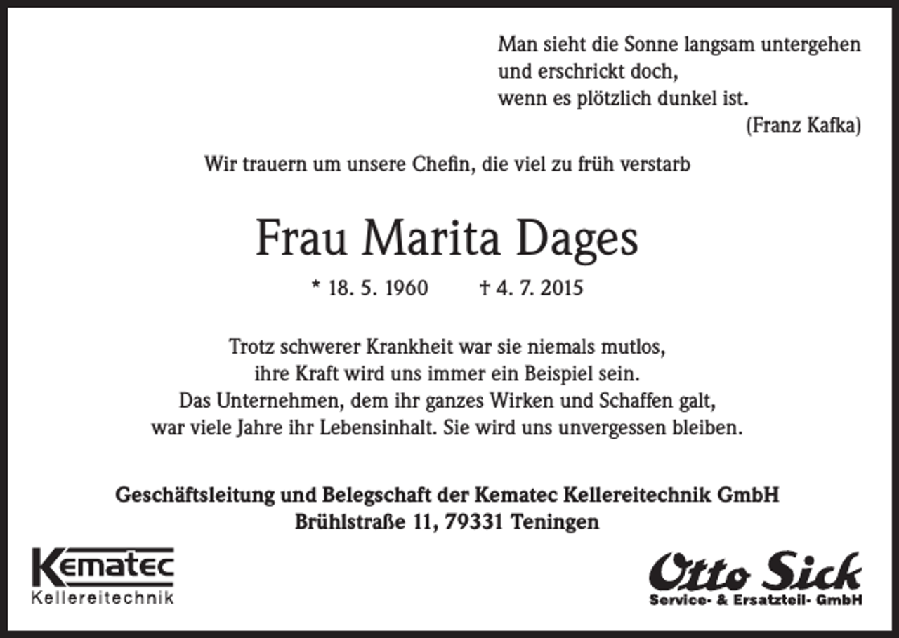 <p>Man sieht die Sonne langsam untergehen<br />und erschrickt doch,<br />wenn es plötzlich dunkel ist.</p><p>(Franz Kafka)<br />Wir trauern um unsere Chefin, die viel zu früh verstarb</p><p>Frau Marita Dages<br />* 18. 5. 1960</p><p>† 4. 7. 2015</p><p>Trotz schwerer Krankheit war sie niemals mutlos,<br />ihre Kraft wird uns immer ein Beispiel sein.<br />Das Unternehmen, dem ihr ganzes Wirken und Schaffen galt,<br />war viele Jahre ihr Lebensinhalt. Sie wird uns unvergessen bleiben.<br />Geschäftsleitung und Belegschaft der Kematec Kellereitechnik GmbH<br />Brühlstraße 11, 79331 Teningen</p>