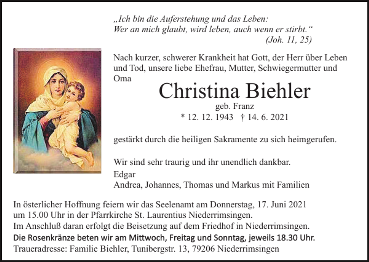 <p>„Ich bin die Auferstehung und das Leben:<br />Wer an mich glaubt, wird leben, auch wenn er stirbt.“<br />(Joh. 11, 25)<br />Nach kurzer, schwerer Krankheit hat Gott, der Herr über Leben<br />und Tod, unsere liebe Ehefrau, Mutter, Schwiegermutter und<br />Oma<br />Bild einfügen</p><p>Christina Biehler<br />geb. Franz<br />* 12. 12. 1943 † 14. 6. 2021</p><p>gestärkt durch die heiligen Sakramente zu sich heimgerufen.<br />Wir sind sehr traurig und ihr unendlich dankbar.<br />Edgar<br />Andrea, Johannes, Thomas und Markus mit Familien<br />In österlicher Hoffnung feiern wir das Seelenamt am Donnerstag, 17. Juni 2021<br />um 15.00 Uhr in der Pfarrkirche St. Laurentius Niederrimsingen.<br />Im Anschluß daran erfolgt die Beisetzung auf dem Friedhof in Niederrimsingen.<br />Die Rosenkränze beten wir am Mi�woch, Freitag und Sonntag, jeweils 18.30 Uhr.<br />Traueradresse: Familie Biehler, Tunibergstr. 13, 79206 Niederrimsingen</p>