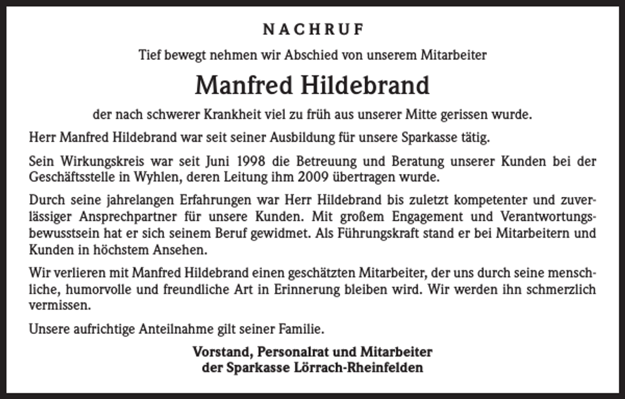 <p>NACHRUF<br />Tief bewegt nehmen wir Abschied von unserem Mitarbeiter</p><p>Manfred Hildebrand<br />der nach schwerer Krankheit viel zu früh aus unserer Mitte gerissen wurde.<br />Herr Manfred Hildebrand war seit seiner Ausbildung für unsere Sparkasse tätig.<br />Sein Wirkungskreis war seit Juni 1998 die Betreuung und Beratung unserer Kunden bei der<br />­Geschäftsstelle in Wyhlen, deren Leitung ihm 2009 übertragen wurde.<br />Durch seine jahrelangen Erfahrungen war Herr Hildebrand bis zuletzt kompetenter und zuver­<br />lässiger Ansprechpartner für unsere Kunden. Mit großem Engagement und Verantwortungs­<br />bewusstsein hat er sich seinem Beruf gewidmet. Als Führungskraft stand er bei Mitarbeitern und<br />Kunden in höchstem Ansehen.<br />Wir verlieren mit Manfred Hildebrand einen geschätzten Mitarbeiter, der uns durch seine mensch­<br />liche, humorvolle und freundliche Art in Erinnerung bleiben wird. Wir werden ihn schmerzlich<br />vermissen.<br />Unsere aufrichtige Anteilnahme gilt seiner Familie.<br />Vorstand, Personalrat und Mitarbeiter<br />der Sparkasse Lörrach-Rheinfelden</p>