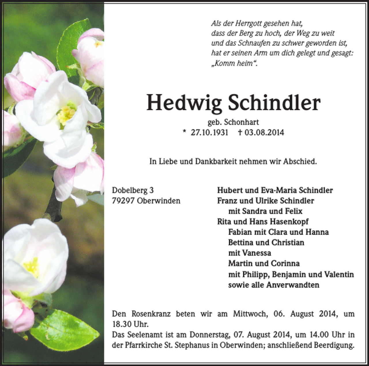 <p>Als der Herrgott gesehen hat,<br />dass der Berg zu hoch, der Weg zu weit<br />und das Schnaufen zu schwer geworden ist,<br />hat er seinen Arm um dich gelegt und gesagt:<br />„Komm heim“.</p><p>Hedwig Schindler<br />geb. Schonhart<br />* 27.10.1931 † 03.08.2014<br />In Liebe und Dankbarkeit nehmen wir Abschied.<br />Dobelberg 3<br />79297 Oberwinden</p><p>Hubert und Eva-Maria Schindler<br />Franz und Ulrike Schindler<br />mit Sandra und Felix<br />Rita und Hans Hasenkopf<br />Fabian mit Clara und Hanna<br />Bettina und Christian<br />mit Vanessa<br />Martin und Corinna<br />mit Philipp, Benjamin und Valentin<br />sowie alle Anverwandten</p><p>Den Rosenkranz beten wir am Mittwoch, 06. August 2014, um<br />18.30 Uhr.<br />Das Seelenamt ist am Donnerstag, 07. August 2014, um 14.00 Uhr in<br />der Pfarrkirche St. Stephanus in Oberwinden; anschließend Beerdigung.</p>
