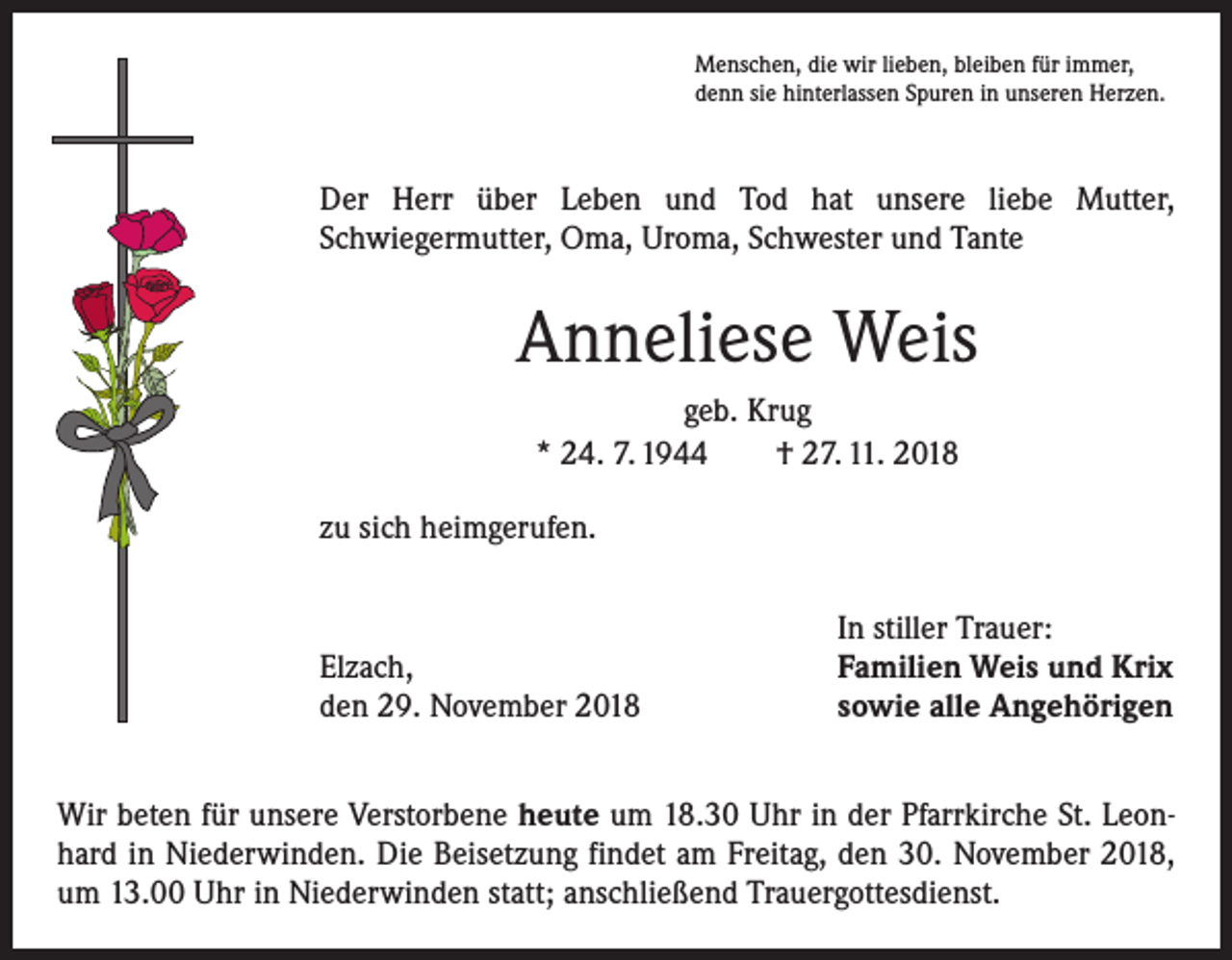 <p>Menschen, die wir lieben, bleiben für immer,<br />denn sie hinterlassen Spuren in unseren Herzen.</p><p>Der Herr über Leben und Tod hat unsere liebe Mutter,<br />Schwiegermutter, Oma, Uroma, Schwester und Tante</p><p>Anneliese Weis<br />geb. Krug<br />* 24. 7. 1944 † 27. 11. 2018<br />zu sich heimgerufen.</p><p>Elzach,<br />den 29. November 2018</p><p>In stiller Trauer:<br />Familien Weis und Krix<br />sowie alle Angehörigen</p><p>Wir beten für unsere Verstorbene heute um 18.30 Uhr in der Pfarrkirche St. Leonhard in Niederwinden. Die Beisetzung findet am Freitag, den 30. November 2018,<br />um 13.00 Uhr in Niederwinden statt; anschließend Trauergottesdienst.</p>