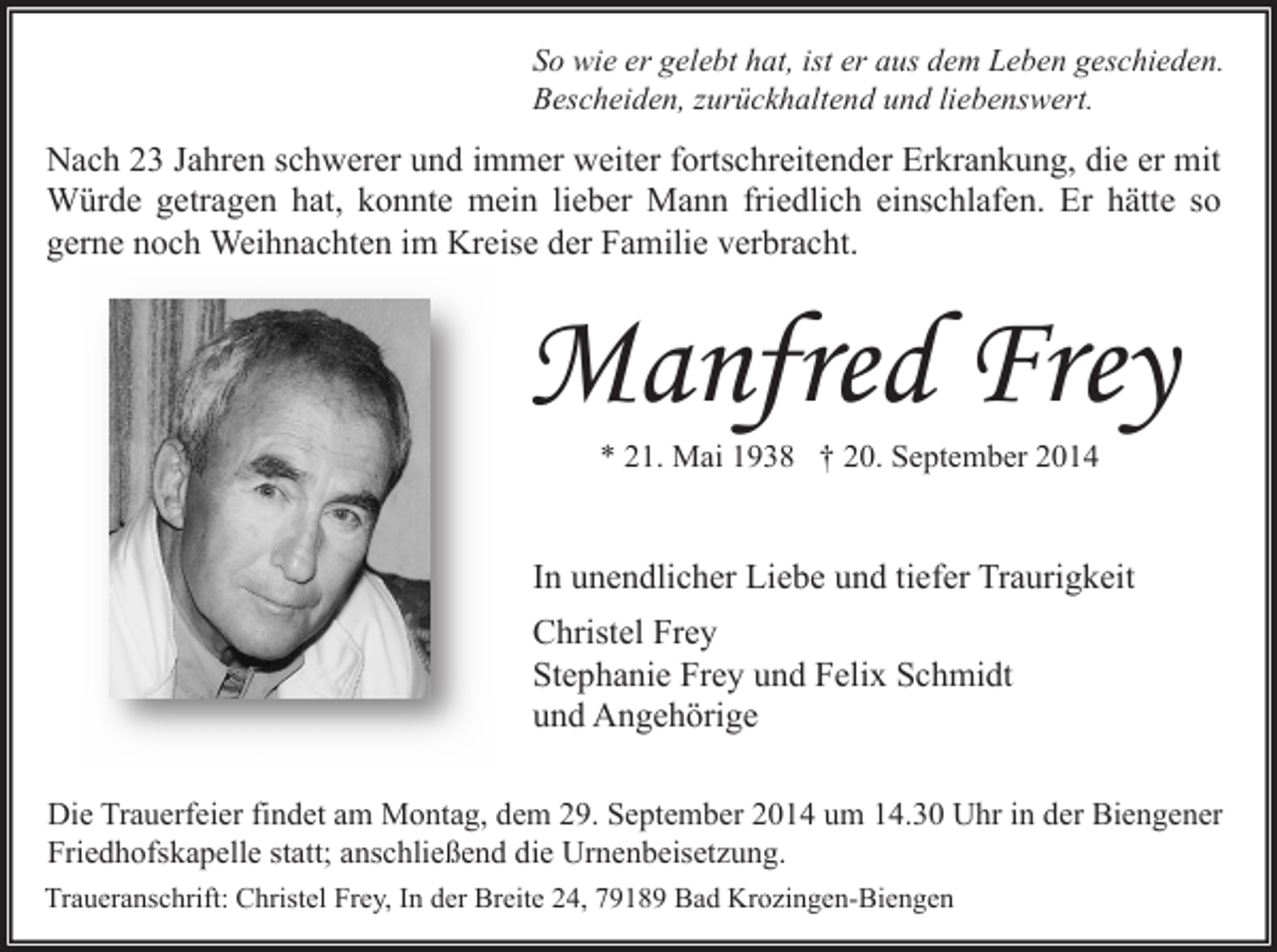 <p>So wie er gelebt hat, ist er aus dem Leben geschieden.<br />Bescheiden, zurückhaltend und liebenswert.</p><p>Nach 23 Jahren schwerer und immer weiter fortschreitender Erkrankung, die er mit<br />Würde getragen hat, konnte mein lieber Mann friedlich einschlafen. Er hätte so<br />gerne noch Weihnachten im Kreise der Familie verbracht.</p><p>Manfred Frey<br />* 21. Mai 1938 † 20. September 2014</p><p>In unendlicher Liebe und tiefer Traurigkeit<br />Christel Frey<br />Stephanie Frey und Felix Schmidt<br />und Angehörige<br />Die Trauerfeier findet am Montag, dem 29. September 2014 um 14.30 Uhr in der Biengener<br />Friedhofskapelle statt; anschließend die Urnenbeisetzung.<br />Traueranschrift: Christel Frey, In der Breite 24, 79189 Bad Krozingen-Biengen</p>
