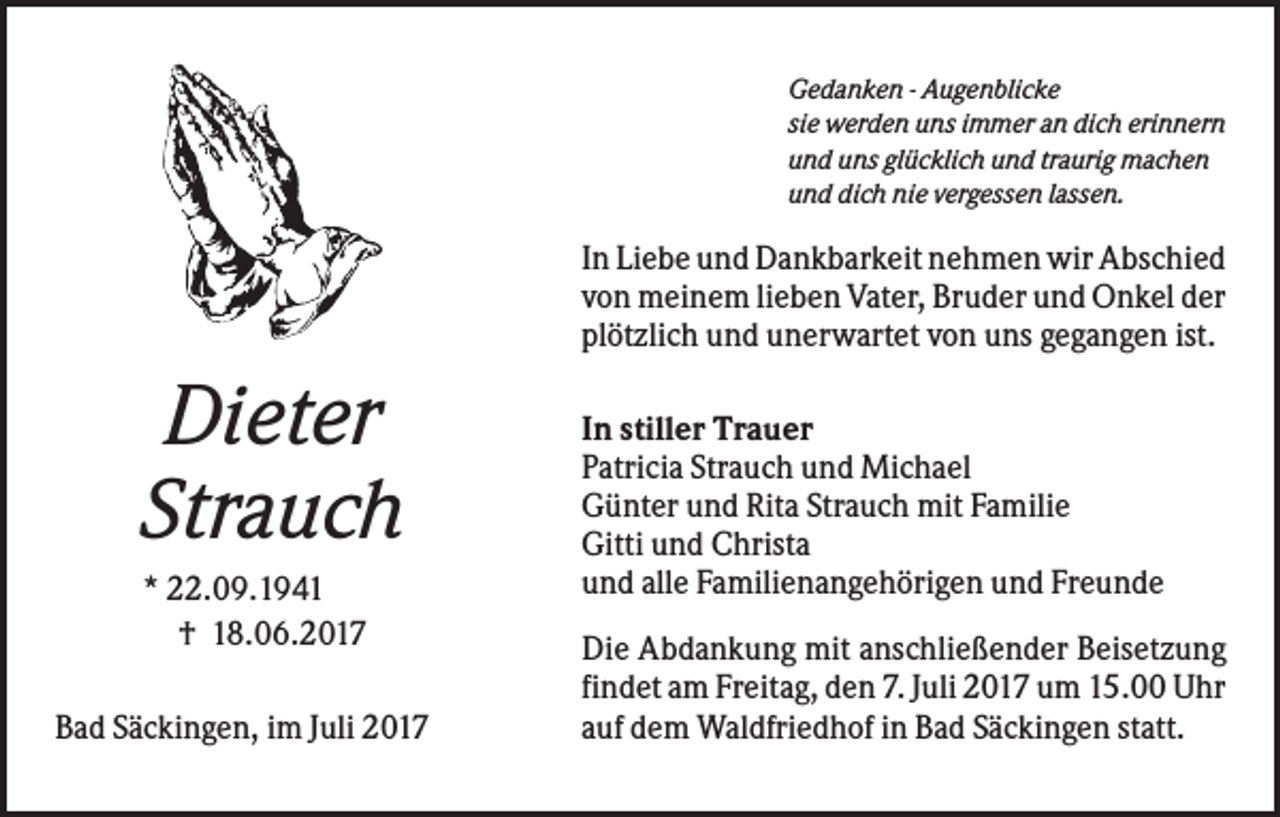 <p>Gedanken - Augenblicke<br />sie werden uns immer an dich erinnern<br />und uns glücklich und traurig machen<br />und dich nie vergessen lassen.</p><p>In Liebe und Dankbarkeit nehmen wir Abschied<br />von meinem lieben Vater, Bruder und Onkel der<br />plötzlich und unerwartet von uns gegangen ist.</p><p>Dieter<br />Strauch<br />* 22.09.1941<br />† 18.06.2017<br />Bad Säckingen, im Juli 2017</p><p>In stiller Trauer<br />Patricia Strauch und Michael<br />Günter und Rita Strauch mit Familie<br />Gitti und Christa<br />und alle Familienangehörigen und Freunde<br />Die Abdankung mit anschließender Beisetzung<br />findet am Freitag, den 7. Juli 2017 um 15.00 Uhr<br />auf dem Waldfriedhof in Bad Säckingen statt.</p>