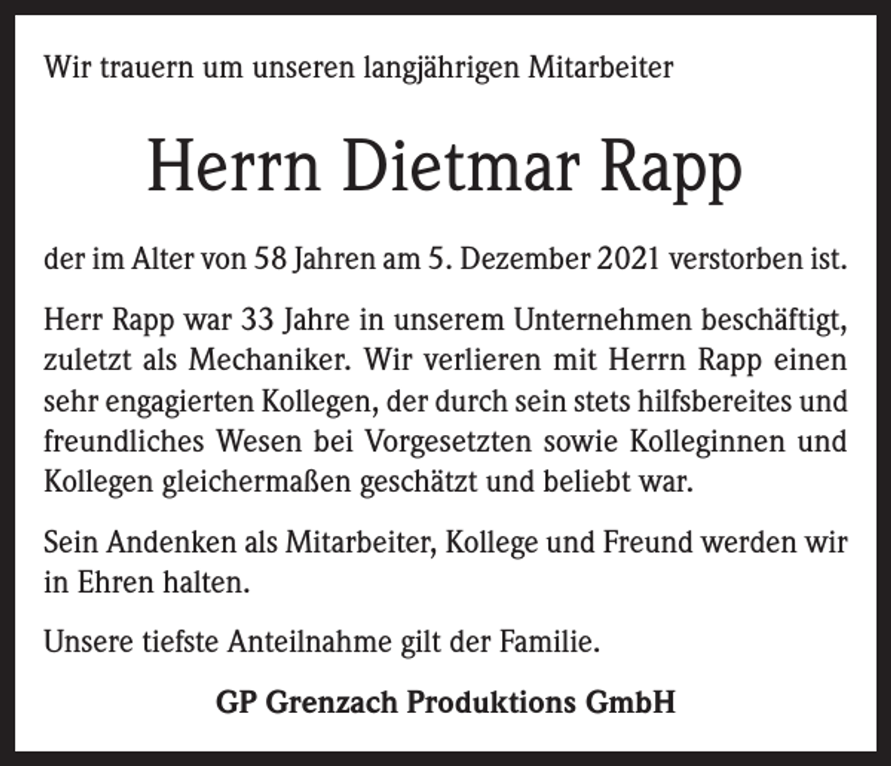 <p>Wir trauern um unseren langjährigen Mitarbeiter</p><p>Herrn Dietmar Rapp<br />der im Alter von 58 Jahren am 5. Dezember 2021 verstorben ist.<br />Herr Rapp war 33 Jahre in unserem Unternehmen beschäftigt,<br />zuletzt als Mechaniker. Wir verlieren mit Herrn Rapp einen<br />sehr engagierten Kollegen, der durch sein stets hilfsbereites und<br />freundliches Wesen bei Vorgesetzten sowie Kolleginnen und<br />Kollegen gleichermaßen geschätzt und beliebt war.<br />Sein Andenken als Mitarbeiter, Kollege und Freund werden wir<br />in Ehren halten.<br />Unsere tiefste Anteilnahme gilt der Familie.<br />GP Grenzach Produktions GmbH</p>