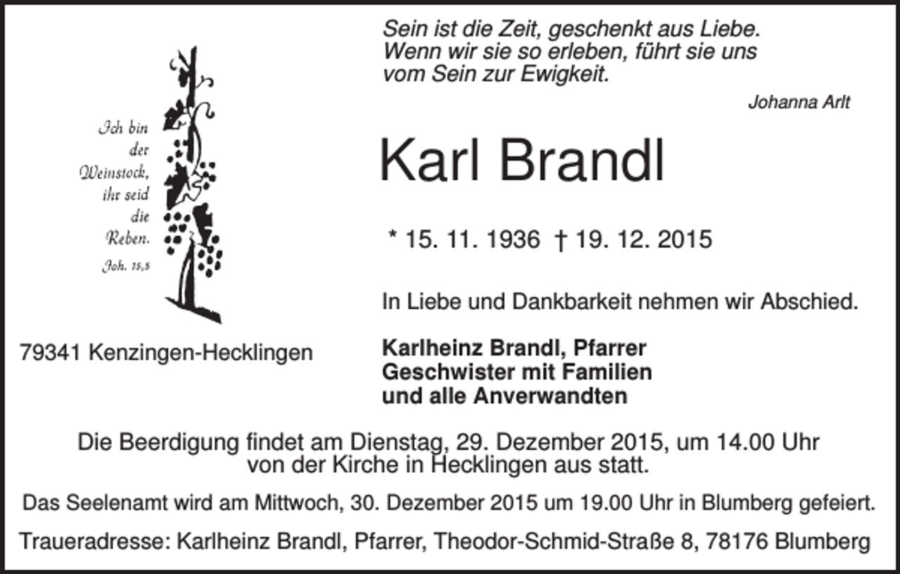 <p>Sein ist die Zeit, geschenkt aus Liebe.<br />Wenn wir sie so erleben, führt sie uns<br />vom Sein zur Ewigkeit.<br />Johanna Arlt</p><p>Karl Brandl<br />* 15. 11. 1936 † 19. 12. 2015<br />In Liebe und Dankbarkeit nehmen wir Abschied.<br />79341 Kenzingen-Hecklingen</p><p>Karlheinz Brandl, Pfarrer<br />Geschwister mit Familien<br />und alle Anverwandten</p><p>Die Beerdigung findet am Dienstag, 29. Dezember 2015, um 14.00 Uhr<br />von der Kirche in Hecklingen aus statt.<br />Das Seelenamt wird am Mittwoch, 30. Dezember 2015 um 19.00 Uhr in Blumberg gefeiert.</p><p>Traueradresse: Karlheinz Brandl, Pfarrer, Theodor-Schmid-Straße 8, 78176 Blumberg</p>