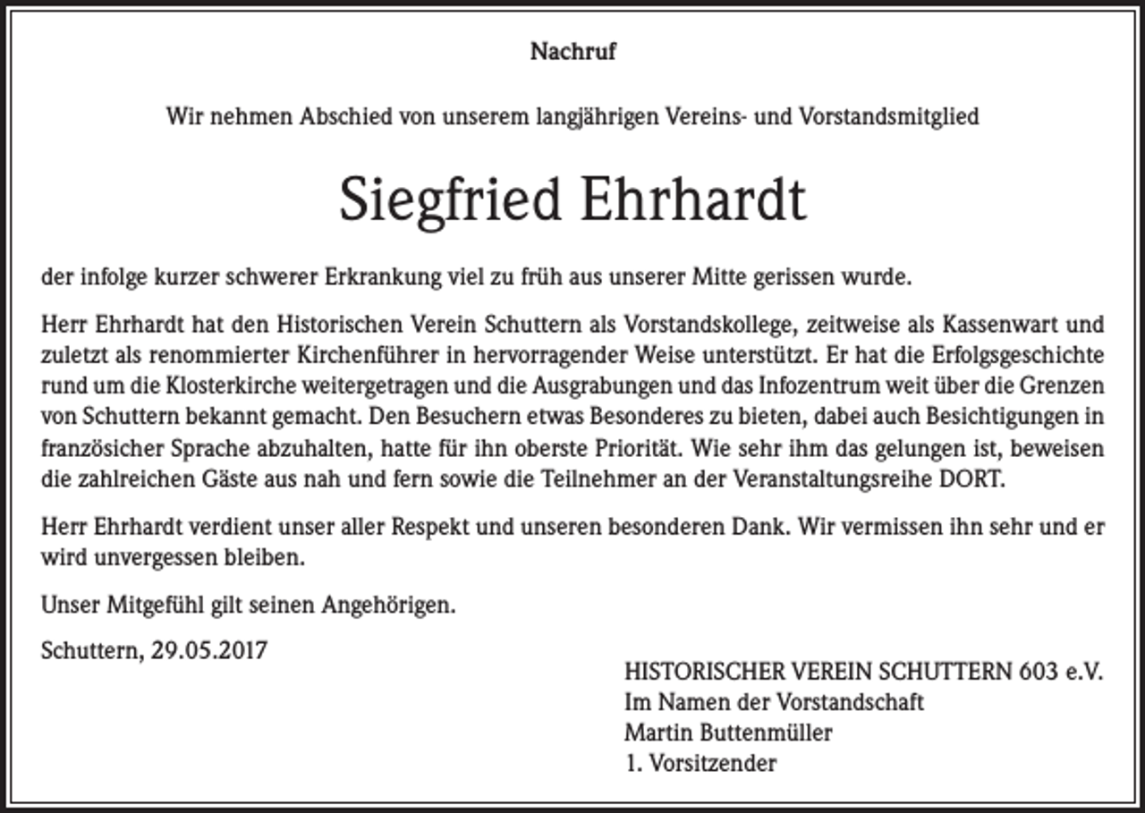 <p>Nachruf<br />Wir nehmen Abschied von unserem langjährigen Vereins- und Vorstandsmitglied</p><p>Siegfried Ehrhardt<br />der infolge kurzer schwerer Erkrankung viel zu früh aus unserer Mitte gerissen wurde.<br />Herr Ehrhardt hat den Historischen Verein Schuttern als Vorstandskollege, zeitweise als Kassen­wart und<br />zuletzt als renommierter Kirchenführer in hervorragender Weise unter­stützt. Er hat die Erfolgsgeschichte<br />rund um die Klosterkirche weitergetragen und die Ausgrabungen und das Infozentrum weit über die Grenzen<br />von Schuttern bekannt gemacht. Den Besuchern etwas Besonderes zu bieten, dabei auch Besichtigungen in<br />französicher Sprache abzuhalten, hatte für ihn oberste Priorität. Wie sehr ihm das gelungen ist, beweisen<br />die zahlreichen Gäste aus nah und fern sowie die Teilnehmer an der Veranstaltungsreihe DORT.<br />Herr Ehrhardt verdient unser aller Respekt und unseren besonderen Dank. Wir vermissen ihn sehr und er<br />wird unvergessen bleiben.<br />Unser Mitgefühl gilt seinen Angehörigen.<br />Schuttern, 29.05.2017</p><p>HISTORISCHER VEREIN SCHUTTERN 603 e.V.<br />Im Namen der Vorstandschaft<br />Martin Buttenmüller<br />1. Vorsitzender</p>