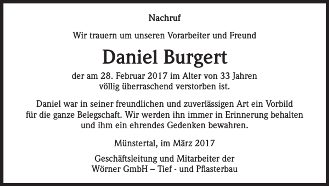 <p>Nachruf<br />Wir trauern um unseren Vorarbeiter und Freund</p><p>Daniel Burgert<br />der am 28. Februar 2017 im Alter von 33 Jahren<br />völlig überraschend verstorben ist.<br />Daniel war in seiner freundlichen und zuverlässigen Art ein Vorbild<br />für die ganze Belegschaft. Wir werden ihn immer in Erinnerung behalten<br />und ihm ein ehrendes Gedenken bewahren.<br />Münstertal, im März 2017<br />Geschäftsleitung und Mitarbeiter der<br />Wörner GmbH – Tief - und Pflasterbau</p>