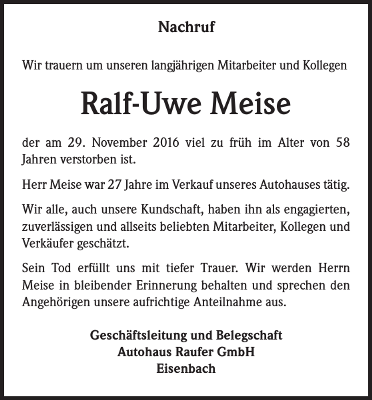 <p>Nachruf<br />Wir trauern um unseren langjährigen Mitarbeiter und Kollegen</p><p>Ralf-Uwe Meise<br />der am 29. November 2016 viel zu früh im Alter von 58<br />Jahren verstorben ist.<br />Herr Meise war 27 Jahre im Verkauf unseres Autohauses tätig.<br />Wir alle, auch unsere Kundschaft, haben ihn als engagierten,<br />zuverlässigen und allseits beliebten Mitarbeiter, Kollegen und<br />Verkäufer geschätzt.<br />Sein Tod erfüllt uns mit tiefer Trauer. Wir werden Herrn<br />Meise in bleibender Erinnerung behalten und sprechen den<br />Angehörigen unsere aufrichtige Anteilnahme aus.<br />Geschäftsleitung und Belegschaft<br />Autohaus Raufer GmbH<br />Eisenbach</p>