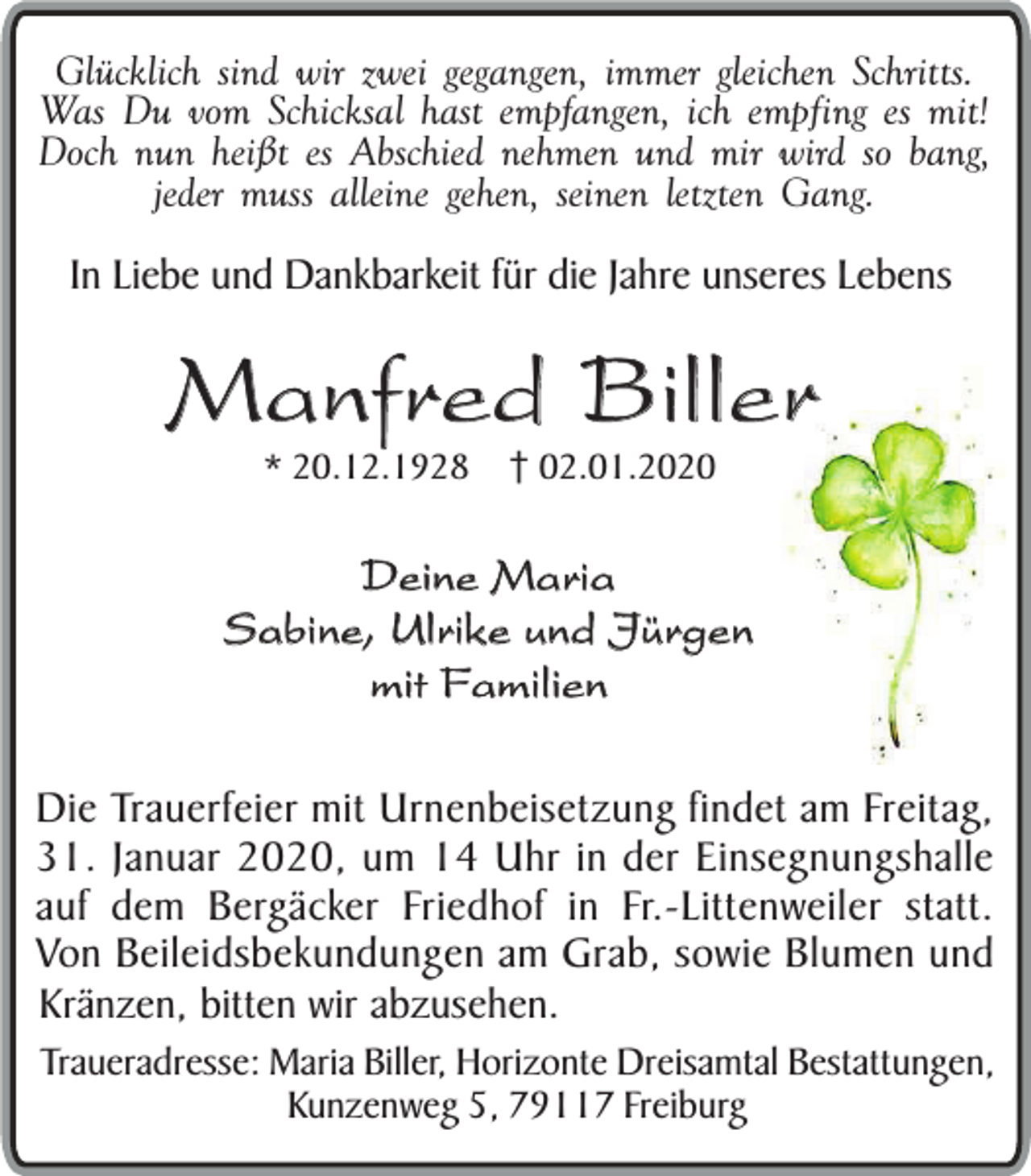 <p>Glücklich sind wir zwei gegangen, immer gleichen Schritts.<br />Was Du vom Schicksal hast empfangen, ich empfing es mit!<br />Doch nun heißt es Abschied nehmen und mir wird so bang,<br />jeder muss alleine gehen, seinen letzten Gang.</p><p>In Liebe und Dankbarkeit für die Jahre unseres Lebens</p><p>Manfred Biller<br />* 20.12.1928</p><p>02.01.2020</p><p>Deine Maria<br />Sabine, Ulrike und Jürgen<br />mit Familien<br />Die Trauerfeier mit Urnenbeisetzung findet am Freitag,<br />31. Januar 2020, um 14 Uhr in der Einsegnungshalle<br />auf dem Bergäcker Friedhof in Fr.-Littenweiler statt.<br />Von Beileidsbekundungen am Grab, sowie Blumen und<br />Kränzen, bitten wir abzusehen.</p><p>Traueradresse: Maria Biller, Horizonte Dreisamtal Bestattungen,<br />Kunzenweg 5, 79117 Freiburg</p>