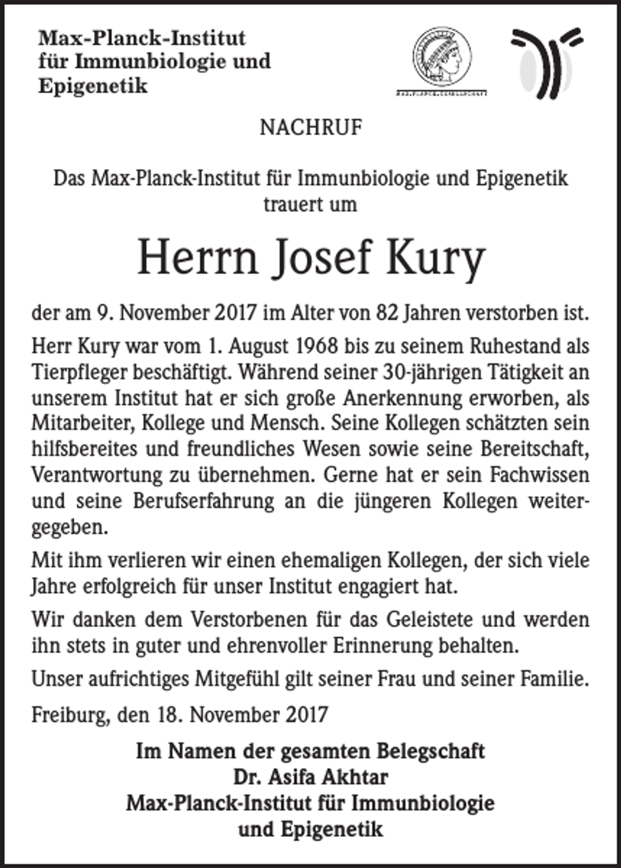 <p>Max-Planck-Institut<br />für Immunbiologie und<br />Epigenetik</p><p>NACHRUF<br />Das Max-Planck-Institut für Immunbiologie und Epigenetik<br />­trauert um</p><p>Herrn Josef Kury<br />der am 9. November 2017 im Alter von 82 Jahren verstorben ist.<br />Herr Kury war vom 1. August 1968 bis zu seinem Ruhestand als<br />Tierpfleger beschäftigt. Während seiner 30-jährigen Tätigkeit an<br />unserem Institut hat er sich große Anerkennung erworben, als<br />Mitarbeiter, Kollege und Mensch. Seine Kollegen schätzten sein<br />hilfsbereites und freundliches Wesen sowie seine Bereitschaft,<br />Verantwortung zu übernehmen. Gerne hat er sein Fachwissen<br />und seine Berufserfahrung an die jüngeren Kollegen weiter­<br />gegeben.<br />Mit ihm verlieren wir einen ehemaligen Kollegen, der sich viele<br />Jahre erfolgreich für unser Institut engagiert hat.<br />Wir danken dem Verstorbenen für das Geleistete und werden<br />ihn stets in guter und ehrenvoller Erinnerung behalten.<br />Unser aufrichtiges Mitgefühl gilt seiner Frau und seiner Familie.<br />Freiburg, den 18. November 2017<br />Im Namen der gesamten Belegschaft<br />Dr. Asifa Akhtar<br />Max-Planck-Institut für Immunbiologie<br />und Epigenetik</p>