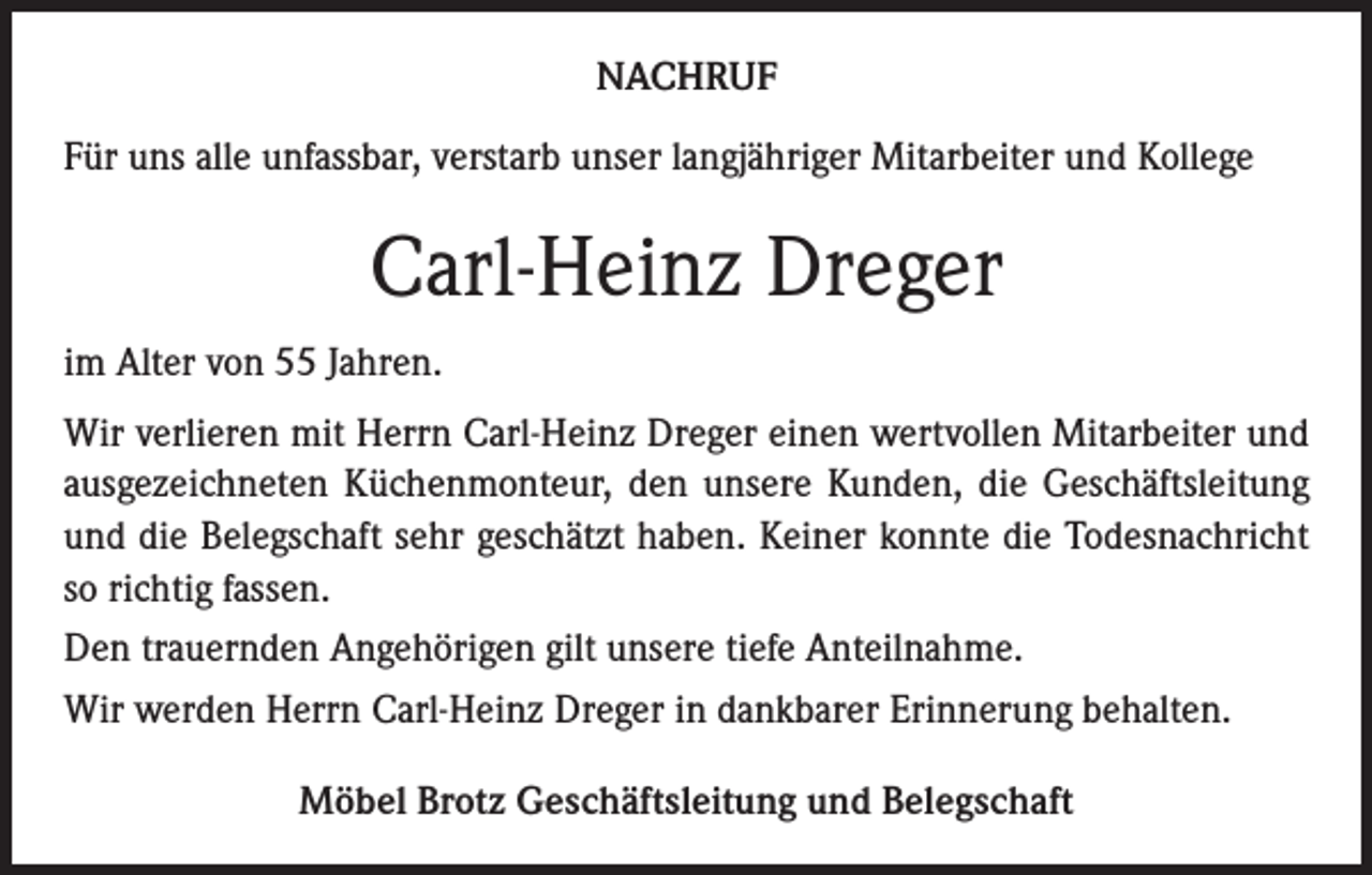 <p>NACHRUF<br />Für uns alle unfassbar, verstarb unser langjähriger Mitarbeiter und Kollege</p><p>Carl-Heinz Dreger<br />im Alter von 55 Jahren.<br />Wir verlieren mit Herrn Carl-Heinz Dreger einen wertvollen Mitarbeiter und<br />ausgezeichneten Küchenmonteur, den unsere Kunden, die Geschäftsleitung<br />und die Belegschaft sehr geschätzt haben. Keiner konnte die Todesnachricht<br />so richtig fassen.<br />Den trauernden Angehörigen gilt unsere tiefe Anteilnahme.<br />Wir werden Herrn Carl-Heinz Dreger in dankbarer Erinnerung behalten.<br />Möbel Brotz Geschäftsleitung und Belegschaft</p>