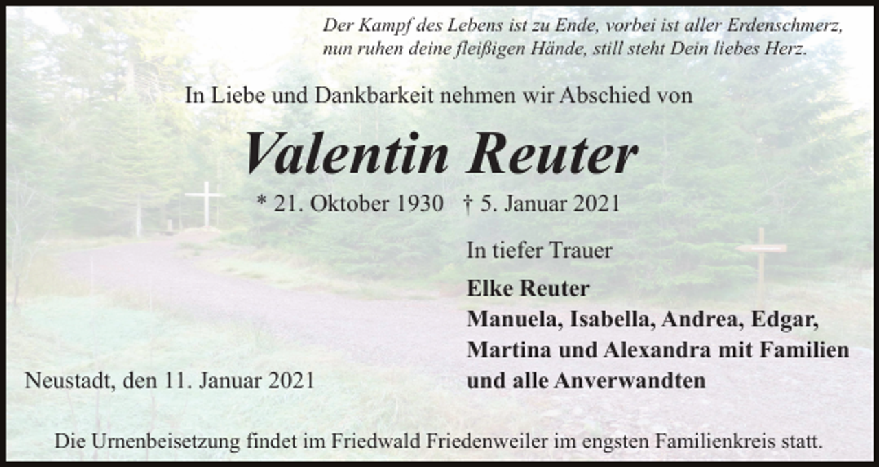 <p>Der Kampf des Lebens ist zu Ende, vorbei ist aller Erdenschmerz,<br />nun ruhen deine fleißigen Hände, still steht Dein liebes Herz.</p><p>In Liebe und Dankbarkeit nehmen wir Abschied von</p><p>Valentin Reuter<br />* 21. Oktober 1930 † 5. Januar 2021<br />In tiefer Trauer</p><p>Neustadt, den 11. Januar 2021</p><p>Elke Reuter<br />Manuela, Isabella, Andrea, Edgar,<br />Martina und Alexandra mit Familien<br />und alle Anverwandten</p><p>Die Urnenbeisetzung findet im Friedwald Friedenweiler im engsten Familienkreis statt.</p>