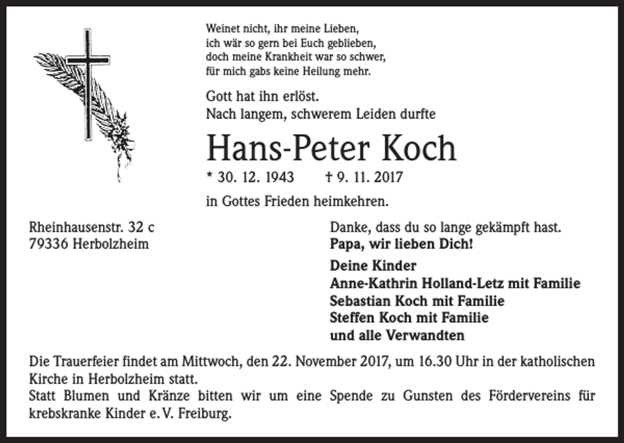 <p>Weinet nicht, ihr meine Lieben,<br />ich wär so gern bei Euch geblieben,<br />doch meine Krankheit war so schwer,<br />für mich gabs keine Heilung mehr.</p><p>Gott hat ihn erlöst.<br />Nach langem, schwerem Leiden durfte</p><p>Hans-Peter Koch<br />* 30. 12. 1943 † 9. 11. 2017<br />in Gottes Frieden heimkehren.<br />Rheinhausenstr. 32 c<br />79336 Herbolzheim</p><p>Danke, dass du so lange gekämpft hast.<br />Papa, wir lieben Dich!<br />Deine Kinder<br />Anne-Kathrin Holland-Letz mit Familie<br />Sebastian Koch mit Familie<br />Steffen Koch mit Familie<br />und alle Verwandten</p><p>Die Trauerfeier findet am Mittwoch, den 22. November 2017, um 16.30 Uhr in der katholischen<br />Kirche in Herbolzheim statt.<br />Statt Blumen und Kränze bitten wir um eine Spende zu Gunsten des Fördervereins für<br />­krebskranke Kinder e. V. Freiburg.</p>