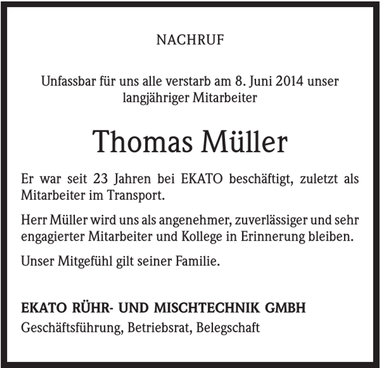 <p>NACHRUF<br />Unfassbar für uns alle verstarb am 8. Juni 2014 unser<br />langjähriger Mitarbeiter</p><p>Thomas Müller<br />Er war seit 23 Jahren bei EKATO beschäftigt, zuletzt als<br />Mitarbeiter im Transport.<br />Herr Müller wird uns als angenehmer, zuverlässiger und sehr<br />engagierter Mitarbeiter und Kollege in Erinnerung bleiben.<br />Unser Mitgefühl gilt seiner Familie.<br />EKATO RÜHR- UND MISCHTECHNIK GMBH<br />Geschäftsführung, Betriebsrat, Belegschaft</p>