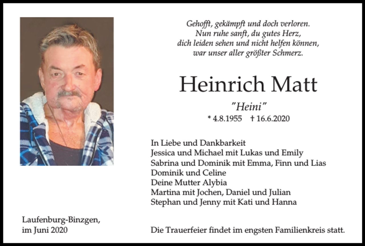 <p>Gehofft, gekämpft und doch verloren.<br />Nun ruhe sanft, du gutes Herz,<br />dich leiden sehen und nicht helfen können,<br />war unser aller größter Schmerz.</p><p>Heinrich Matt<br />"Heini"<br />* 4.8.1955</p><p>† 16.6.2020</p><p>In Liebe und Dankbarkeit<br />Jessica und Michael mit Lukas und Emily<br />Sabrina und Dominik mit Emma, Finn und Lias<br />Dominik und Celine<br />Deine Mutter Alybia<br />Martina mit Jochen, Daniel und Julian<br />Stephan und Jenny mit Kati und Hanna<br />Laufenburg-Binzgen,<br />im Juni 2020</p><p>Die Trauerfeier findet im engsten Familienkreis statt.</p>