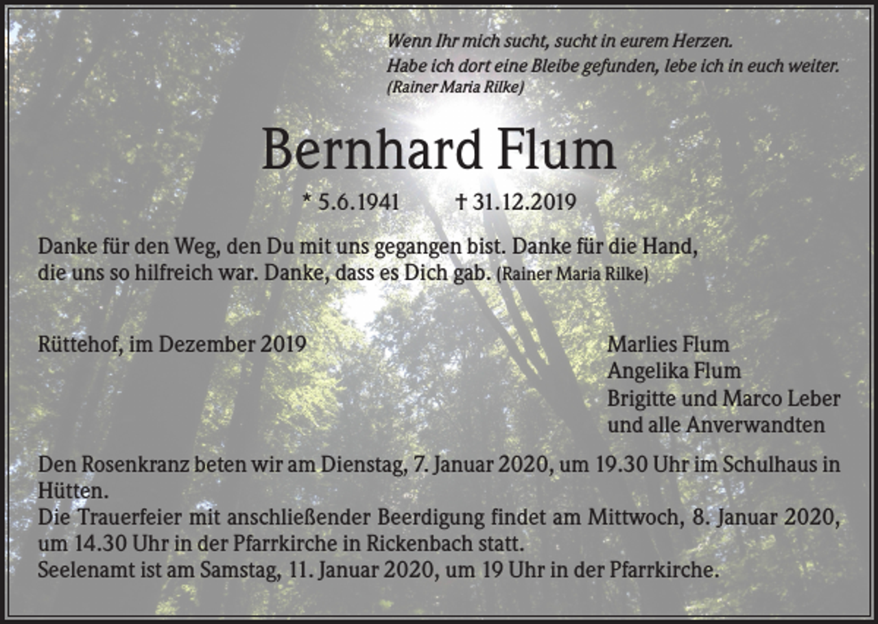 <p>Wenn Ihr mich sucht, sucht in eurem Herzen.<br />Habe ich dort eine Bleibe gefunden, lebe ich in euch weiter.<br />(Rainer Maria Rilke)</p><p>Bernhard Flum<br />* 5.6.1941</p><p>† 31.12.2019</p><p>Danke für den Weg, den Du mit uns gegangen bist. Danke für die Hand,<br />die uns so hilfreich war. Danke, dass es Dich gab. (Rainer Maria Rilke)<br />Rüttehof, im Dezember 2019</p><p>Marlies Flum<br />Angelika Flum<br />Brigitte und Marco Leber<br />und alle Anverwandten</p><p>Den Rosenkranz beten wir am Dienstag, 7. Januar 2020, um 19.30 Uhr im Schulhaus in<br />Hütten.<br />Die Trauerfeier mit anschließender Beerdigung findet am Mittwoch, 8. Januar 2020,<br />um 14.30 Uhr in der Pfarrkirche in Rickenbach statt.<br />Seelenamt ist am Samstag, 11. Januar 2020, um 19 Uhr in der Pfarrkirche.</p>