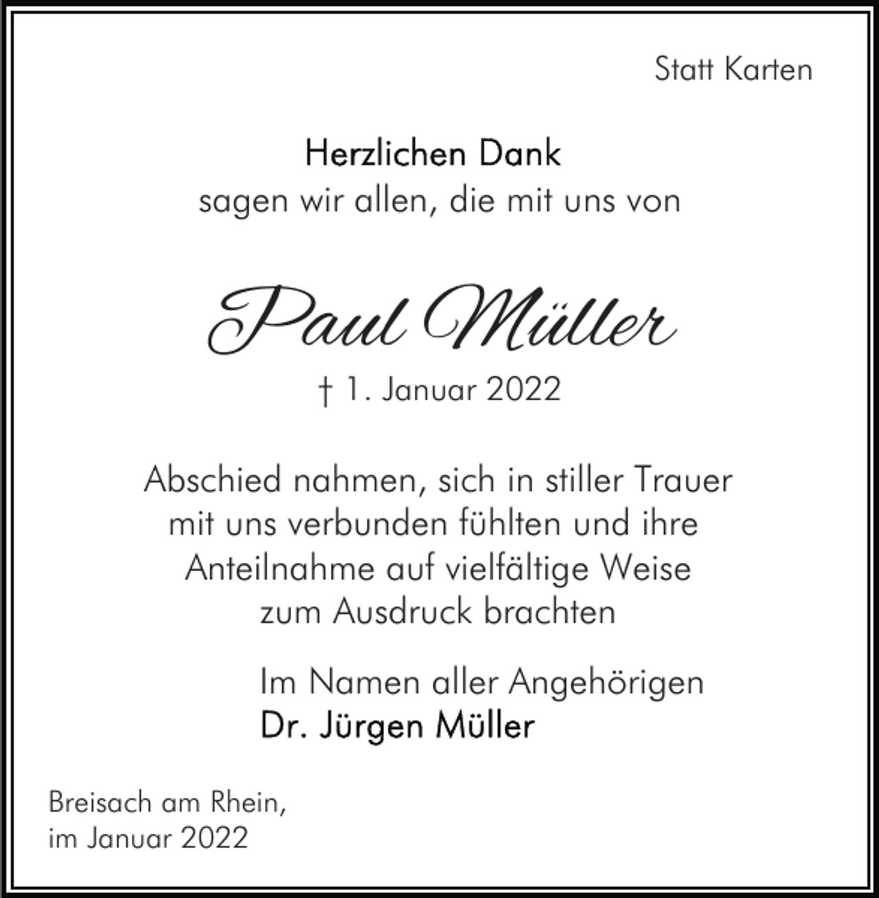 <p>Statt Karten</p><p>sagen wir allen, die mit uns von</p><p>Paul Müller<br />† 1. Januar 2022</p><p>Abschied nahmen, sich in stiller Trauer<br />mit uns verbunden fühlten und ihre<br />Anteilnahme auf vielfältige Weise<br />zum Ausdruck brachten<br />Im Namen aller Angehörigen<br />Breisach am Rhein,<br />im Januar 2022</p>
