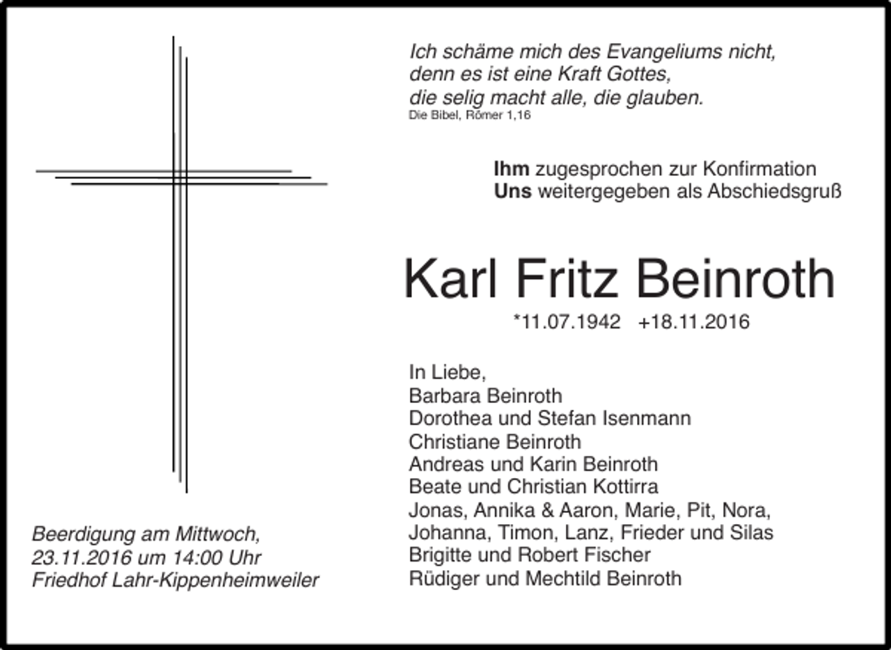<p>Ich sch me mich des Evangeliums nicht,<br />denn es ist eine Kraft Gottes,<br />die selig macht alle, die glauben.<br />Die Bibel, Römer 1,16</p><p>Ihm zugesprochen zur Konfirmation<br />Uns weitergegeben als Abschiedsgruß</p><p>Karl Fritz Beinroth<br />*11.07.1942 +18.11.2016</p><p>Beerdigung am Mittwoch,<br />23.11.2016 um 14:00 Uhr<br />Friedhof Lahr-Kippenheimweiler</p><p>In Liebe,<br />Barbara Beinroth<br />Dorothea und Stefan Isenmann<br />Christiane Beinroth<br />Andreas und Karin Beinroth<br />Beate und Christian Kottirra<br />Jonas, Annika &amp; Aaron, Marie, Pit, Nora,<br />Johanna, Timon, Lanz, Frieder und Silas<br />Brigitte und Robert Fischer<br />Rüdiger und Mechtild Beinroth</p>