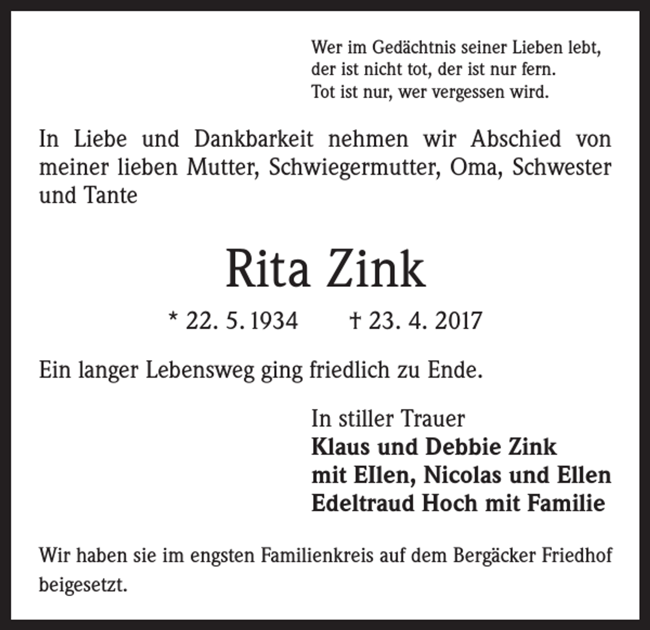 <p>Wer im Gedächtnis seiner Lieben lebt,<br />der ist nicht tot, der ist nur fern.<br />Tot ist nur, wer vergessen wird.</p><p>In Liebe und Dankbarkeit nehmen wir Abschied von<br />­meiner lieben Mutter, Schwiegermutter, Oma, Schwester<br />und Tante</p><p>Rita Zink<br />* 22. 5. 1934 † 23. 4. 2017<br />Ein langer Lebensweg ging friedlich zu Ende.<br />In stiller Trauer<br />Klaus und Debbie Zink<br />mit EIlen, Nicolas und Ellen<br />Edeltraud Hoch mit Familie<br />Wir haben sie im engsten Familienkreis auf dem Bergäcker Friedhof<br />beigesetzt.</p>