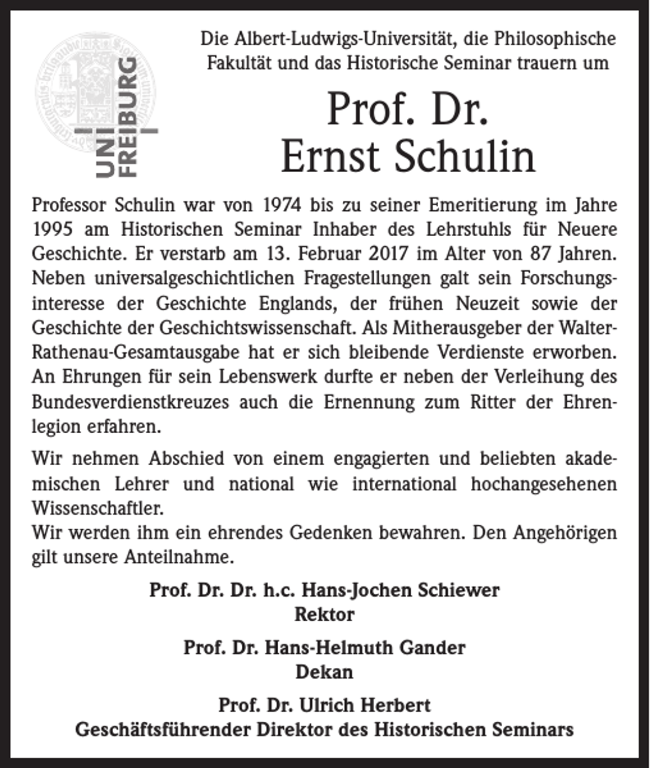 <p>Die Albert-Ludwigs-Universität, die Philosophische<br />Fakultät und das Historische Seminar trauern um</p><p>Prof. Dr.<br />Ernst Schulin<br />Professor Schulin war von 1974 bis zu seiner Emeritierung im Jahre<br />1995 am Historischen Seminar Inhaber des Lehrstuhls für Neuere<br />Geschichte. Er verstarb am 13. Februar 2017 im Alter von 87 Jahren.<br />Neben universalgeschichtlichen Fragestellungen galt sein Forschungs­<br />interesse der Geschichte Englands, der frühen Neuzeit sowie der<br />Geschichte der Geschichtswissenschaft. Als Mitherausgeber der WalterRathenau-Gesamtausgabe hat er sich bleibende Verdienste erworben.<br />An Ehrungen für sein Lebenswerk durfte er neben der Verleihung des<br />Bundesverdienstkreuzes auch die Ernennung zum Ritter der Ehren­<br />legion erfahren.<br />Wir nehmen Abschied von einem engagierten und beliebten akade­<br />mischen Lehrer und national wie international hochangesehenen<br />­Wissenschaftler.<br />Wir werden ihm ein ehrendes Gedenken bewahren. Den Angehörigen<br />gilt unsere Anteilnahme.<br />Prof. Dr. Dr. h.c. Hans-Jochen Schiewer<br />Rektor<br />Prof. Dr. Hans-Helmuth Gander<br />Dekan<br />Prof. Dr. Ulrich Herbert<br />Geschäftsführender Direktor des Historischen Seminars</p>