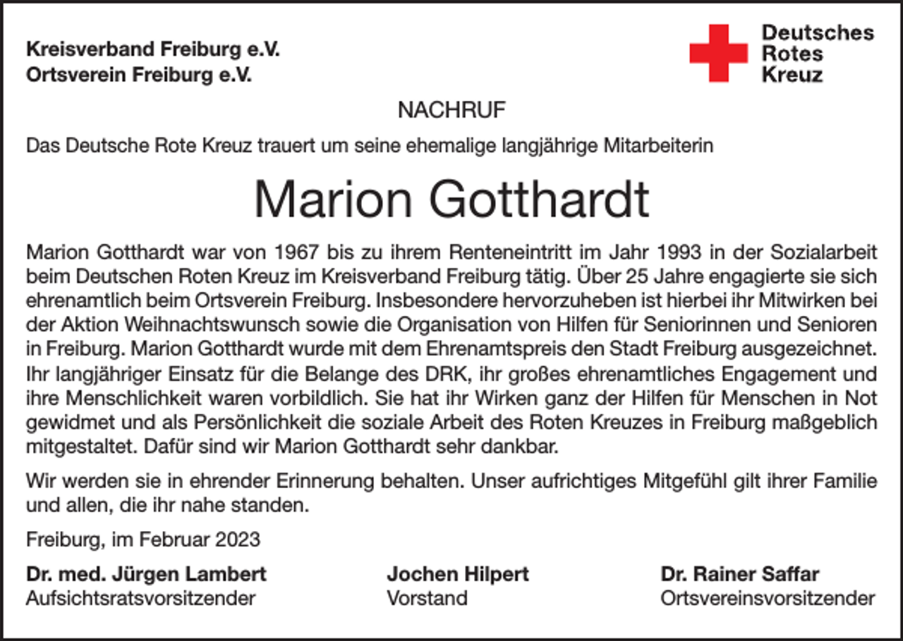 <p>Kreisverband Freiburg e.V.<br />Ortsverein Freiburg e.V.</p><p>NACHRUF<br />Das Deutsche Rote Kreuz trauert um seine ehemalige langjährige Mitarbeiterin</p><p>Marion Gotthardt<br />Marion Gotthardt war von 1967 bis zu ihrem Renteneintritt im Jahr 1993 in der Sozialarbeit<br />beim Deutschen Roten Kreuz im Kreisverband Freiburg tätig. Über 25 Jahre engagierte sie sich<br />ehrenamtlich beim Ortsverein Freiburg. Insbesondere hervorzuheben ist hierbei ihr Mitwirken bei<br />der Aktion Weihnachtswunsch sowie die Organisation von Hilfen für Seniorinnen und Senioren<br />in Freiburg. Marion Gotthardt wurde mit dem Ehrenamtspreis den Stadt Freiburg ausgezeichnet.<br />Ihr langjähriger Einsatz für die Belange des DRK, ihr großes ehrenamtliches Engagement und<br />ihre Menschlichkeit waren vorbildlich. Sie hat ihr Wirken ganz der Hilfen für Menschen in Not<br />gewidmet und als Persönlichkeit die soziale Arbeit des Roten Kreuzes in Freiburg maßgeblich<br />mitgestaltet. Dafür sind wir Marion Gotthardt sehr dankbar.<br />Wir werden sie in ehrender Erinnerung behalten. Unser aufrichtiges Mitgefühl gilt ihrer Familie<br />und allen, die ihr nahe standen.<br />Freiburg, im Februar 2023<br />Dr. med. Jürgen Lambert<br />Jochen Hilpert<br />Aufsichtsratsvorsitzender Vorstand</p><p>Dr. Rainer Saffar<br />Ortsvereinsvorsitzender</p>
