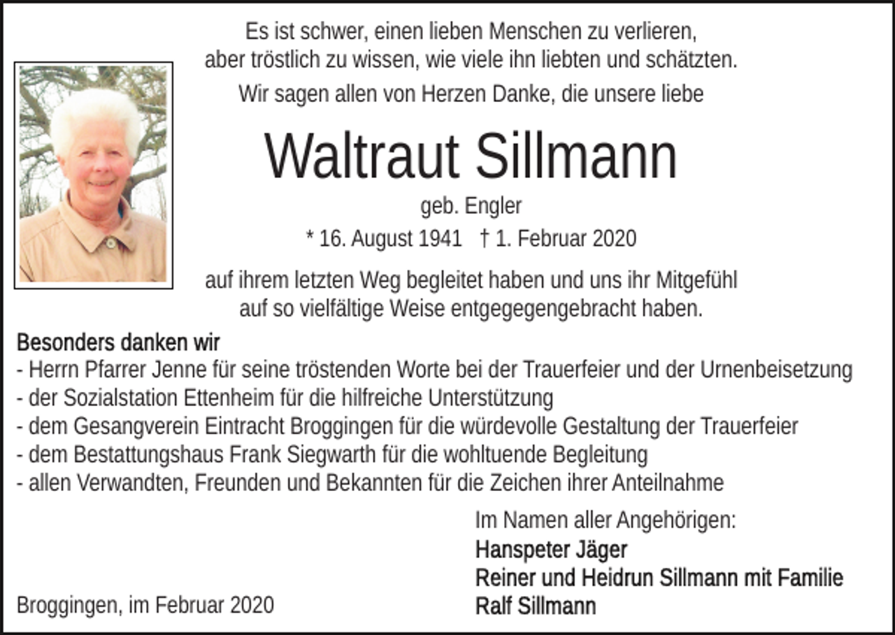 <p>Es ist schwer, einen lieben Menschen zu verlieren,<br />aber tröstlich zu wissen, wie viele ihn liebten und schätzten.<br />Wir sagen allen von Herzen Danke, die unsere liebe</p><p>Waltraut Sillmann<br />geb. Engler<br />* 16. August 1941 † 1. Februar 2020</p><p>auf ihrem letzten Weg begleitet haben und uns ihr Mitgefühl<br />auf so vielfältige Weise entgegegengebracht haben.<br />- Herrn Pfarrer Jenne für seine tröstenden Worte bei der Trauerfeier und der Urnenbeisetzung<br />- der Sozialstation Ettenheim für die hilfreiche Unterstützung<br />- dem Gesangverein Eintracht Broggingen für die würdevolle Gestaltung der Trauerfeier<br />- dem Bestattungshaus Frank Siegwarth für die wohltuende Begleitung<br />- allen Verwandten, Freunden und Bekannten für die Zeichen ihrer Anteilnahme<br />Im Namen aller Angehörigen:<br />Broggingen, im Februar 2020</p>