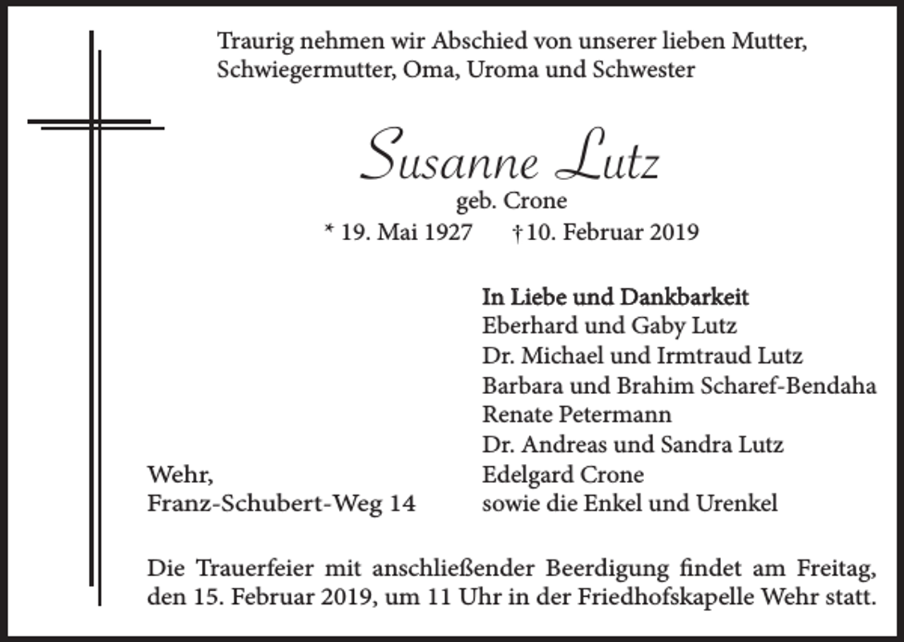 <p>Traurig nehmen wir Abschied von unserer lieben Mutter,<br />Schwiegermutter, Oma, Uroma und Schwester</p><p>Susanne Lutz<br />geb. Crone<br />* 19. Mai 1927<br />10. Februar 2019</p><p>Wehr,<br />Franz-Schubert-Weg 14</p><p>In Liebe und Dankbarkeit<br />Eberhard und Gaby Lutz<br />Dr. Michael und Irmtraud Lutz<br />Barbara und Brahim Scharef-Bendaha<br />Renate Petermann<br />Dr. Andreas und Sandra Lutz<br />Edelgard Crone<br />sowie die Enkel und Urenkel</p><p>Die Trauerfeier mit anschließender Beerdigung findet am Freitag,<br />den 15. Februar 2019, um 11 Uhr in der Friedhofskapelle Wehr statt.</p>