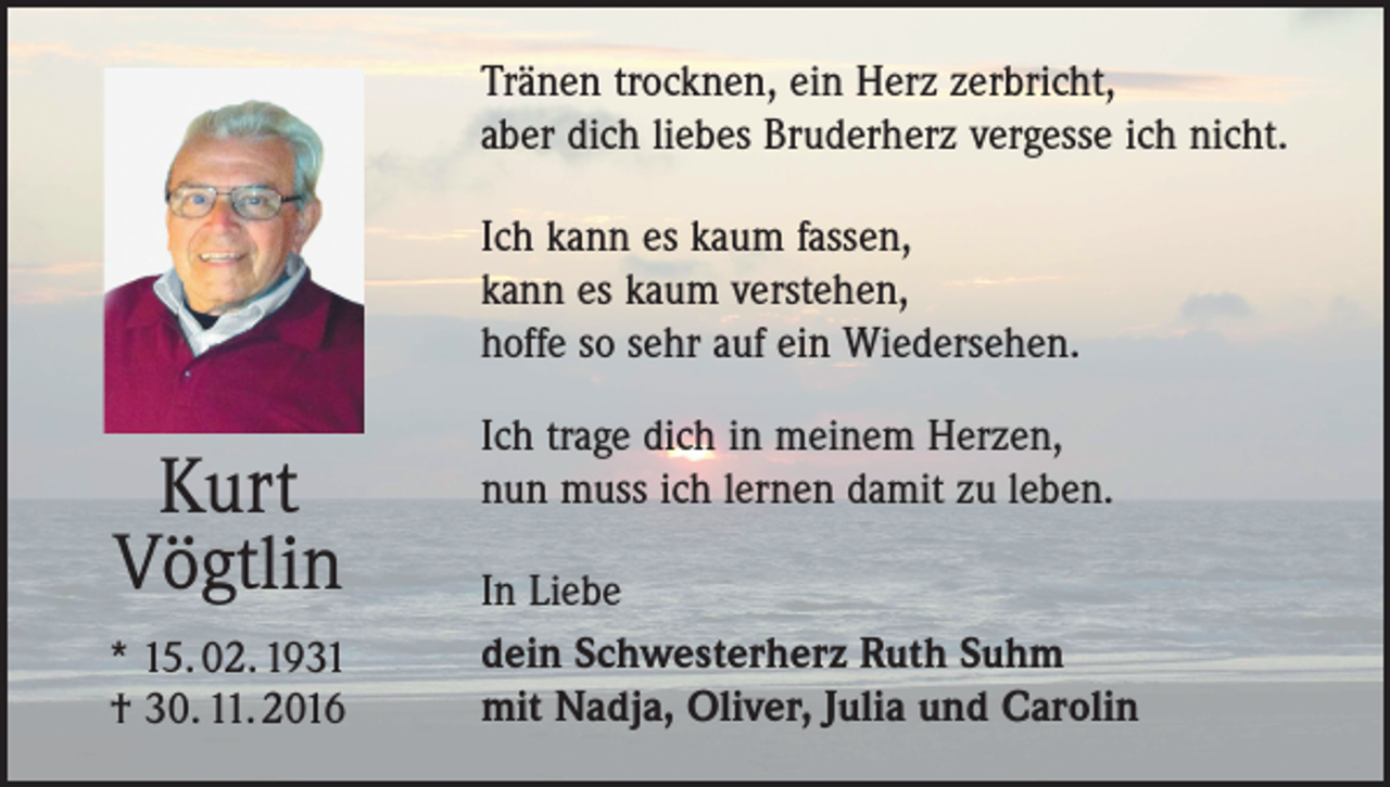 <p>Tränen trocknen, ein Herz zerbricht,<br />aber dich liebes Bruderherz vergesse ich nicht.<br />Ich kann es kaum fassen,<br />kann es kaum verstehen,<br />hoffe so sehr auf ein Wiedersehen.</p><p>Kurt<br />Vögtlin<br />* 15. 02. 1931<br />† 30. 11. 2016</p><p>Ich trage dich in meinem Herzen,<br />nun muss ich lernen damit zu leben.<br />In Liebe<br />dein Schwesterherz Ruth Suhm<br />mit Nadja, Oliver, Julia und Carolin</p>