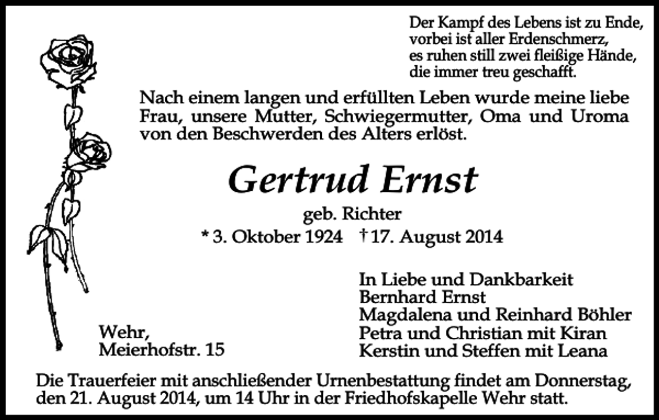 <p>Der Kampf des Lebens ist zu Ende,<br />vorbei ist aller Erdenschmerz,<br />es ruhen still zwei fleißige Hände,<br />die immer treu geschafft.</p><p>Nach einem langen und erfüllten Leben wurde meine liebe<br />Frau, unsere Mutter, Schwiegermutter, Oma und Uroma<br />von den Beschwerden des Alters erlöst.</p><p>Gertrud Ernst</p><p>geb. Richter<br />* 3. Oktober 1924<br />17. August 2014</p><p>Wehr,<br />Meierhofstr. 15</p><p>In Liebe und Dankbarkeit<br />Bernhard Ernst<br />Magdalena und Reinhard Böhler<br />Petra und Christian mit Kiran<br />Kerstin und Steffen mit Leana</p><p>Die Trauerfeier mit anschließender Urnenbestattung findet am Donnerstag,<br />den 21. August 2014, um 14 Uhr in der Friedhofskapelle Wehr statt.</p>