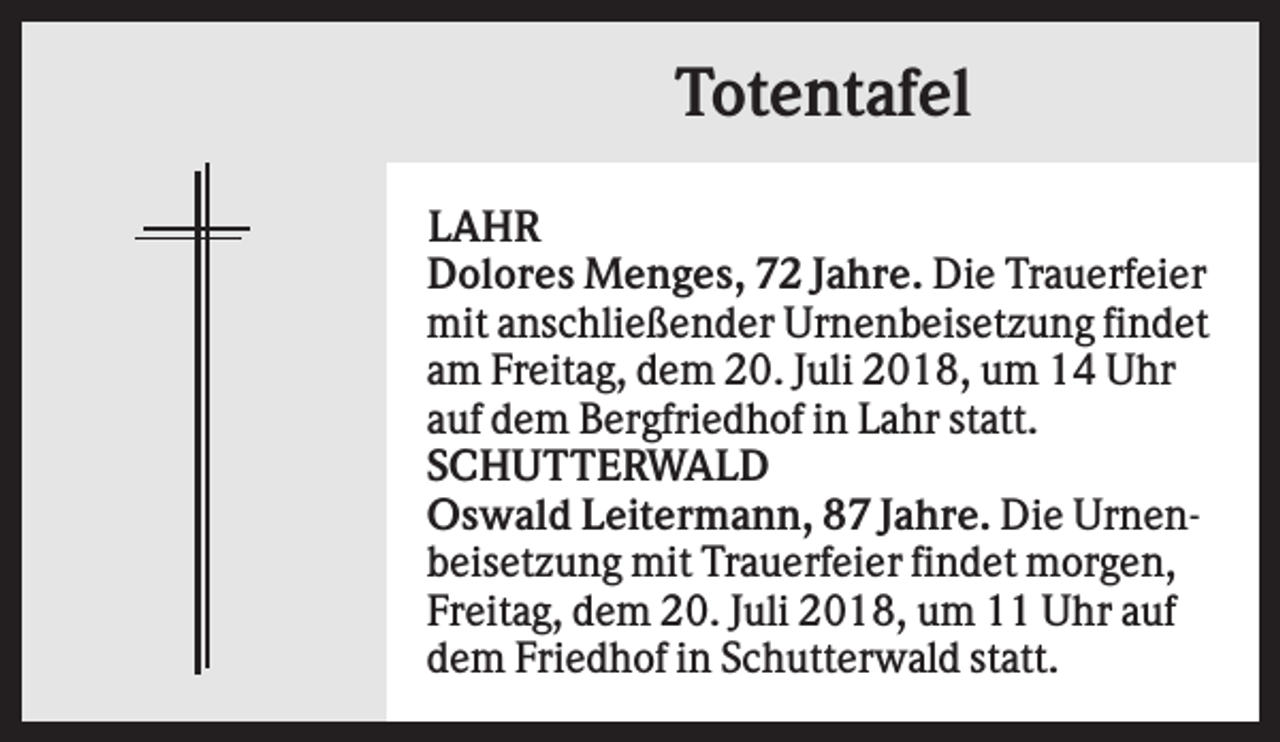 <p>Totentafel<br />LAHR<br />Dolores Menges, 72 Jahre. Die Trauerfeier<br />mit anschließender Urnenbeisetzung findet<br />am Freitag, dem 20. Juli 2018, um 14 Uhr<br />auf dem Bergfriedhof in Lahr statt.<br />SCHUTTERWALD<br />Oswald Leitermann, 87 Jahre. Die Urnenbeisetzung mit Trauerfeier findet morgen,<br />Freitag, dem 20. Juli 2018, um 11 Uhr auf<br />dem Friedhof in Schutterwald statt.</p>